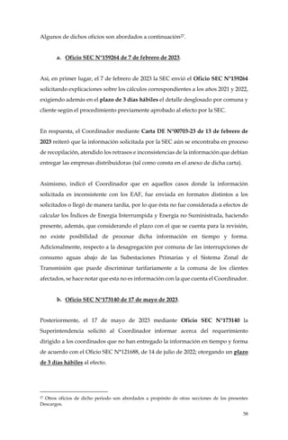 58
Algunos de dichos oficios son abordados a continuación27.
a. Oficio SEC N°159264 de 7 de febrero de 2023.
Así, en primer lugar, el 7 de febrero de 2023 la SEC envió el Oficio SEC N°159264
solicitando explicaciones sobre los cálculos correspondientes a los años 2021 y 2022,
exigiendo además en el plazo de 3 días hábiles el detalle desglosado por comuna y
cliente según el procedimiento previamente aprobado al efecto por la SEC.
En respuesta, el Coordinador mediante Carta DE N°00703-23 de 13 de febrero de
2023 reiteró que la información solicitada por la SEC aún se encontraba en proceso
de recopilación, atendido los retrasos e inconsistencias de la información que debían
entregar las empresas distribuidoras (tal como consta en el anexo de dicha carta).
Asimismo, indicó el Coordinador que en aquellos casos donde la información
solicitada es inconsistente con los EAF, fue enviada en formatos distintos a los
solicitados o llegó de manera tardía, por lo que ésta no fue considerada a efectos de
calcular los Índices de Energía Interrumpida y Energía no Suministrada, haciendo
presente, además, que considerando el plazo con el que se cuenta para la revisión,
no existe posibilidad de procesar dicha información en tiempo y forma.
Adicionalmente, respecto a la desagregación por comuna de las interrupciones de
consumo aguas abajo de las Subestaciones Primarias y el Sistema Zonal de
Transmisión que puede discriminar tarifariamente a la comuna de los clientes
afectados, se hace notar que esta no es información con la que cuenta el Coordinador.
b. Oficio SEC N°173140 de 17 de mayo de 2023.
Posteriormente, el 17 de mayo de 2023 mediante Oficio SEC N°173140 la
Superintendencia solicitó al Coordinador informar acerca del requerimiento
dirigido a los coordinados que no han entregado la información en tiempo y forma
de acuerdo con el Oficio SEC N°121688, de 14 de julio de 2022; otorgando un plazo
de 3 días hábiles al efecto.
27 Otros oficios de dicho periodo son abordados a propósito de otras secciones de los presentes
Descargos.
 