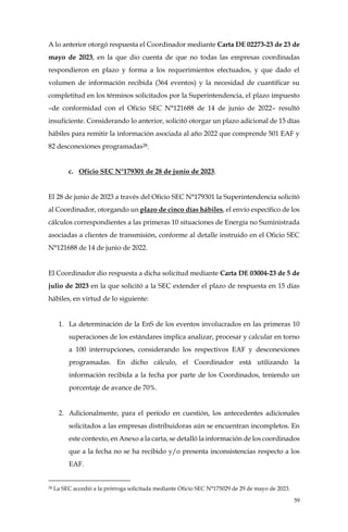 59
A lo anterior otorgó respuesta el Coordinador mediante Carta DE 02273-23 de 23 de
mayo de 2023, en la que dio cuenta de que no todas las empresas coordinadas
respondieron en plazo y forma a los requerimientos efectuados, y que dado el
volumen de información recibida (364 eventos) y la necesidad de cuantificar su
completitud en los términos solicitados por la Superintendencia, el plazo impuesto
–de conformidad con el Oficio SEC N°121688 de 14 de junio de 2022– resultó
insuficiente. Considerando lo anterior, solicitó otorgar un plazo adicional de 15 días
hábiles para remitir la información asociada al año 2022 que comprende 501 EAF y
82 desconexiones programadas28.
c. Oficio SEC N°179301 de 28 de junio de 2023.
El 28 de junio de 2023 a través del Oficio SEC N°179301 la Superintendencia solicitó
al Coordinador, otorgando un plazo de cinco días hábiles, el envío específico de los
cálculos correspondientes a las primeras 10 situaciones de Energía no Suministrada
asociadas a clientes de transmisión, conforme al detalle instruido en el Oficio SEC
N°121688 de 14 de junio de 2022.
El Coordinador dio respuesta a dicha solicitud mediante Carta DE 03004-23 de 5 de
julio de 2023 en la que solicitó a la SEC extender el plazo de respuesta en 15 días
hábiles, en virtud de lo siguiente:
1. La determinación de la EnS de los eventos involucrados en las primeras 10
superaciones de los estándares implica analizar, procesar y calcular en torno
a 100 interrupciones, considerando los respectivos EAF y desconexiones
programadas. En dicho cálculo, el Coordinador está utilizando la
información recibida a la fecha por parte de los Coordinados, teniendo un
porcentaje de avance de 70%.
2. Adicionalmente, para el período en cuestión, los antecedentes adicionales
solicitados a las empresas distribuidoras aún se encuentran incompletos. En
este contexto, en Anexo a la carta, se detalló la información de los coordinados
que a la fecha no se ha recibido y/o presenta inconsistencias respecto a los
EAF.
28 La SEC accedió a la prórroga solicitada mediante Oficio SEC N°175029 de 29 de mayo de 2023.
 