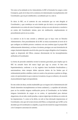 6
Tal como se ha señalado en los Antecedentes, la SEC al formular los cargos a estos
Consejeros, parte de la base de la existencia de determinados incumplimientos del
Coordinador, que da por establecidos y acreditados por sí y ante sí.
Es decir, la SEC, en el contexto de una resolución que no está dirigida al
Coordinador, y que constituye un acto trámite que da inicio a un procedimiento
administrativo en contra de estos Consejeros, incluye un acto decisorio o resolutivo
en contra del Coordinador mismo, pero sin notificación, emplazamiento ni
procedimiento previo en su contra.
Lo anterior es de lo más extraño y arbitrario que se haya visto en Derecho
Administrativo. Este procedimiento de la SEC se inicia exactamente al revés de lo
que configura un debido proceso: comienza con una condena (que la propia SEC
arbitrariamente determina) y en base a la misma, prosigue con una formulación de
cargos, haciendo depender una de la otra, pues los cargos dirigidos a los Consejeros,
según se desprende del Oficio, emanan directamente de los incumplimientos
atribuidos al Coordinador.
La forma de proceder antedicha reviste la máxima gravedad, pues implica que la
SEC ha actuado fuera del marco legal que rige su actuar. Si bien esta
Superintendencia, conforme a su ley orgánica tiene facultades fiscalizadoras y
sancionadoras, éstas siempre deben ejercerse dentro de los límites que el
ordenamiento jurídico establece, tanto en cuanto a las personas a quiénes se dirige,
como a la oportunidad en que se ejercen, la materia a la que se refieren y de acuerdo
al procedimiento legal correspondiente.
En este orden de ideas, resulta inadmisible que un órgano de la Administración del
Estado determine incumplimientos en forma unilateral, y a espaldas del afectado,
pues no ha existido ninguna notificación previa al Coordinador, no ha habido
ninguna formulación de cargos en su contra, ni oportunidad para efectuar
alegaciones, de ser oído, rendir pruebas, o ejercer algún tipo de defensa en contra de
las imputaciones. Y, como se ha dicho, no solo se han efectuado imputaciones al
Coordinador, sino que de la mera lectura del Oficio, se desprende que la SEC ya ha
decidido que el Coordinador es culpable, ya que de otro modo los cargos formulados
a los Consejeros carecerían de sustento.
 