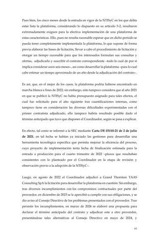 61
Pues bien, los cinco meses desde la entrada en vigor de la NTISyC en los que debía
estar lista la plataforma, considerando lo dispuesto en su artículo 5-2, resultaron
extremadamente exiguos para la efectiva implementación de una plataforma de
estas características. Ello, pues no resulta razonable esperar que en dicho periodo se
pueda tener completamente implementada la plataforma, lo que supone de forma
previa elaborar las bases de licitación, llevar a cabo el procedimiento de licitación y
otorgar un tiempo razonable para que los interesados formulan sus consultas y
ofertas, adjudicarlo y suscribir el contrato correspondiente –todo lo cual de por sí
implica considerar unos seis meses–, así como desarrollar la plataforma –para lo cual
cabe estimar un tiempo aproximado de un año desde la adjudicación del contrato–.
Es así, que, en el mejor de los casos, la plataforma podría haberse encontrado en
marcha blanca a fines de 2022; sin embargo, esto tampoco considera que al año 2021
en que se publicó la NTISyC no había presupuesto asignado para tales efectos, el
cual fue solicitado para el año siguiente tras cuantificaciones internas, como
tampoco tiene en consideración las diversas dificultades experimentadas con el
primer contratista adjudicado, ello tampoco habría resultado posible dado el
término anticipado que tuvo que disponer el Coordinador, según se pasa a explicar.
En efecto, tal como se informó a la SEC mediante Carta DE 03110-21 de 2 de julio
de 2021, en tal fecha se habían ya iniciado las gestiones para desarrollar una
herramienta tecnológica específica que permita mejorar la eficiencia del proceso,
cuyo proyecto de implementación tenía fecha de finalización estimada para la
entrada a producción para el cuarto trimestre de 2022 –plazos que resultaban
consistentes con lo planteado por el Coordinador en la etapa de revisión y
observación previo a la adopción de la NTISyC–.
Luego, en agosto de 2022 el Coordinador adjudicó a Grand Thornton TAAS
Consulting SpA la licitación para desarrollar la plataforma en cuestión. Sin embargo,
tras diversos incumplimientos con los compromisos contractuales por parte del
proveedor, en diciembre de 2023 se le apercibió a cumplir con sus obligaciones, y se
dio aviso al Consejo Directivo de los problemas presentados con el proveedor. Tras
persistir los incumplimientos, en marzo de 2024 se elaboró una propuesta para
declarar el término anticipado del contrato y adjudicar este a otro proveedor,
presentándose tales alternativas al Consejo Directivo en mayo de 2024, y
 