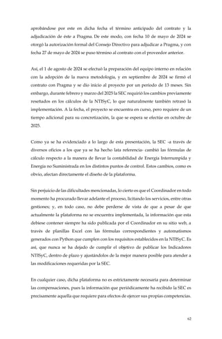 62
aprobándose por este en dicha fecha el término anticipado del contrato y la
adjudicación de éste a Pragma. De este modo, con fecha 10 de mayo de 2024 se
otorgó la autorización formal del Consejo Directivo para adjudicar a Pragma, y con
fecha 27 de mayo de 2024 se puso término al contrato con el proveedor anterior.
Así, el 1 de agosto de 2024 se efectuó la preparación del equipo interno en relación
con la adopción de la nueva metodología, y en septiembre de 2024 se firmó el
contrato con Pragma y se dio inicio al proyecto por un periodo de 13 meses. Sin
embargo, durante febrero y marzo del 2025 la SEC requirió los cambios previamente
reseñados en los cálculos de la NTISyC, lo que naturalmente también retrasó la
implementación. A la fecha, el proyecto se encuentra en curso, pero requiere de un
tiempo adicional para su concretización, la que se espera se efectúe en octubre de
2025.
Como ya se ha evidenciado a lo largo de esta presentación, la SEC -a través de
diversos oficios a los que ya se ha hecho lata referencia- cambió las fórmulas de
cálculo respecto a la manera de llevar la contabilidad de Energía Interrumpida y
Energía no Suministrada en los distintos puntos de control. Estos cambios, como es
obvio, afectan directamente el diseño de la plataforma.
Sin perjuicio de las dificultades mencionadas, lo cierto es que el Coordinador en todo
momento ha procurado llevar adelante el proceso, licitando los servicios, entre otras
gestiones; y, en todo caso, no debe perderse de vista de que a pesar de que
actualmente la plataforma no se encuentra implementada, la información que esta
debiese contener siempre ha sido publicada por el Coordinador en su sitio web, a
través de planillas Excel con las fórmulas correspondientes y automatismos
generados con Python que cumplen con los requisitos establecidos en la NTISyC. Es
así, que nunca se ha dejado de cumplir el objetivo de publicar los Indicadores
NTISyC, dentro de plazo y ajustándolos de la mejor manera posible para atender a
las modificaciones requeridas por la SEC.
En cualquier caso, dicha plataforma no es estrictamente necesaria para determinar
las compensaciones, pues la información que periódicamente ha recibido la SEC es
precisamente aquella que requiere para efectos de ejercer sus propias competencias.
 