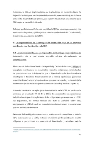 63
Asimismo, la falta de implementación de la plataforma en momento alguno ha
impedido la entrega de información ni el avance del procedimiento y por la forma
como se ha desarrollado este proceso, esto siempre ha estado en conocimiento de la
SEC, según se ha venido indicando.
Tal es así que la información ha sido remitida a la SEC de manera permanente y ésta
se encuentra disponible y pública para su consulta en el sitio web del Coordinador29,
lo cual es de conocimiento de la SEC.
II. La responsabilidad de la entrega de la información recae en las empresas
coordinadas y su fiscalización en la SEC.
II.1. Las empresas coordinadas son responsables por la entrega veraz y oportuna de
información, sin la cual resulta imposible calcular adecuadamente las
compensaciones.
El artículo 1-8 de la Norma Técnica de Seguridad y Calidad de Servicio (“NTSyCS”)
es explícito en señalar que los coordinados, entre otras obligaciones, tienen el deber
de proporcionar toda la información que el Coordinador o la Superintendencia
solicite para el desarrollo de sus funciones en la forma y oportunidad que les sea
requerida (letra d); y tener el equipamiento necesario para medir y registrar toda la
información que sea necesaria para la elaboración de los IF y de los EAF (letra b).
Aún más, conforme a las reglas generales contenidas en la LGSE, en particular la
contenida en el artículo 72°-14 de la LGSE, los coordinados son responsables
individualmente por el cumplimiento de las obligaciones que emanen de la LGSE,
sus reglamentos, las normas técnicas que dicte la Comisión –entre ellas,
precisamente, la NTISyC–, y de los procedimientos, instrucciones y programaciones
que el Coordinador establezca.
Dentro de dichas obligaciones se encuentra precisamente la contenida en el artículo
72°-2 inciso cuarto de la LGSE, en la que se dispone que los coordinados estarán
obligados a proporcionar oportunamente al Coordinador y actualizar toda la
29
https://www.coordinador.cl/operacion/documentos/indices-de-indisponibilidad/indicadores-
ntisyc/.
 