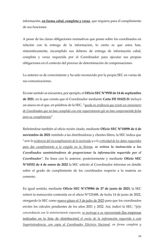 64
información, en forma cabal, completa y veraz, que requiera para el cumplimiento
de sus funciones.
A pesar de las claras obligaciones normativas que pesan sobre los coordinados en
relación con la entrega de la información, lo cierto es que estos han,
sistemáticamente, incumplido sus deberes de entrega de información cabal,
completa y veraz requerida por el Coordinador para ejecutar sus propias
obligaciones en el contexto del proceso de determinación de compensaciones.
Lo anterior es de conocimiento y ha sido reconocido por la propia SEC en varias de
sus comunicaciones.
En este sentido se encuentra, por ejemplo, el Oficio SEC N°9930 de 14 de septiembre
de 2021, en la que consta que el Coordinador mediante Carta DE 01622-21 incluyó
un anexo en el que, en palabras de la SEC, “queda en evidencia que existe un sinnúmero
de Coordinados que no han cumplido con este requerimiento y/o no han comprometido fecha
para su cumplimiento”.
Refiriéndose también al oficio recién citado, mediante Oficio SEC N°10098 de 4 de
noviembre de 2021 remitido a las distribuidoras y clientes libres, la SEC indica que
“ante la evidencia del incumplimiento de lo instruido y a la criticidad de los datos requeridos
para dar cumplimiento a lo exigido en la Norma, se reitera la instrucción a los
Coordinados suministradores de proporcionar la información requerida por el
Coordinador”. En línea con lo anterior, posteriormente y mediante Oficio SEC
N°10332 de 4 de enero de 2022 la SEC solicitó al Coordinador informar en detalle
sobre el grado de cumplimiento de los coordinados respecto a la materia en
comento.
En igual sentido, mediante Oficio SEC N°178984 de 27 de junio de 2023, la SEC
reiteró la instrucción contenida en el oficio N°121688, de fecha 14 de junio de 2022,
otorgando la SEC como nuevo plazo el 3 de julio de 2023 para que los coordinados
envíen los cálculos pendientes de los años 2021 y 2022. Así, indicó la SEC, “[e]n
concordancia con lo anteriormente expuesto, se instruye a su representada [las empresas
indicadas en la lista de distribución] el envío de la información requerida a esta
Superintendencia, con copia al Coordinador Eléctrico Nacional, en forma completa y
 