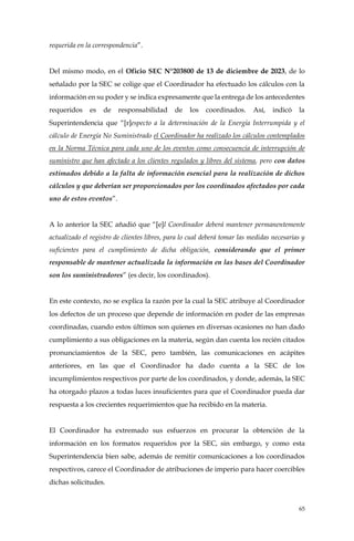 65
requerida en la correspondencia”.
Del mismo modo, en el Oficio SEC N°203800 de 13 de diciembre de 2023, de lo
señalado por la SEC se colige que el Coordinador ha efectuado los cálculos con la
información en su poder y se indica expresamente que la entrega de los antecedentes
requeridos es de responsabilidad de los coordinados. Así, indicó la
Superintendencia que “[r]especto a la determinación de la Energía Interrumpida y el
cálculo de Energía No Suministrado el Coordinador ha realizado los cálculos contemplados
en la Norma Técnica para cada uno de los eventos como consecuencia de interrupción de
suministro que han afectado a los clientes regulados y libres del sistema, pero con datos
estimados debido a la falta de información esencial para la realización de dichos
cálculos y que deberían ser proporcionados por los coordinados afectados por cada
uno de estos eventos”.
A lo anterior la SEC añadió que “[e]l Coordinador deberá mantener permanentemente
actualizado el registro de clientes libres, para lo cual deberá tomar las medidas necesarias y
suficientes para el cumplimiento de dicha obligación, considerando que el primer
responsable de mantener actualizada la información en las bases del Coordinador
son los suministradores” (es decir, los coordinados).
En este contexto, no se explica la razón por la cual la SEC atribuye al Coordinador
los defectos de un proceso que depende de información en poder de las empresas
coordinadas, cuando estos últimos son quienes en diversas ocasiones no han dado
cumplimiento a sus obligaciones en la materia, según dan cuenta los recién citados
pronunciamientos de la SEC, pero también, las comunicaciones en acápites
anteriores, en las que el Coordinador ha dado cuenta a la SEC de los
incumplimientos respectivos por parte de los coordinados, y donde, además, la SEC
ha otorgado plazos a todas luces insuficientes para que el Coordinador pueda dar
respuesta a los crecientes requerimientos que ha recibido en la materia.
El Coordinador ha extremado sus esfuerzos en procurar la obtención de la
información en los formatos requeridos por la SEC, sin embargo, y como esta
Superintendencia bien sabe, además de remitir comunicaciones a los coordinados
respectivos, carece el Coordinador de atribuciones de imperio para hacer coercibles
dichas solicitudes.
 