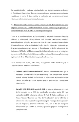 66
Sin perjuicio de ello, y conforme a las facultades que sí se encuentran a su alcance,
el Coordinador ha remitido diversas comunicaciones a las empresas coordinadas,
requiriendo el envío de información, la realización de correcciones, así como
reiterando solicitudes anteriormente efectuadas.
II.2. El Coordinador ha solicitado formal y reiteradamente dicha información a las
empresas coordinadas, y sostenido también diversas reuniones para procurar el
cumplimiento por parte de éstas de sus obligaciones legales.
Como se ha venido señalando, el Coordinador ha solicitado de manera formal y
reiterada la información correspondiente a las empresas coordinadas, habiendo
sostenido además múltiples reuniones con el fin de procurar que dichas entidades
den cumplimiento a las obligaciones legales que les competen. Asimismo, en
diversas comunicaciones en las que el Coordinador envió los cálculos de los
Indicadores NTISyC a la SEC, como aquellas individualizadas supra, se incluyeron
anexos con la identificación de la(s) empresa(s) coordinada(s) en incumplimiento de
algún aspecto de la obligación de entregar de la información.
De lo anterior dan cuenta, entre otras, las siguientes cartas remitidas por el
Coordinador a las empresas coordinadas:
• Carta DE 01622-21 de 9 de abril de 2021, descrita anteriormente, en la que se
requiere a las distribuidoras concesionarias y a los clientes libres, remitir
junto al Informe de Falla de cinco días, la información relacionada con los
clientes afectados, en lo que respecta a carga interrumpida y tiempos de
recuperación.
• Carta DE 03801-22 de 12 de agosto de 2022, en la que se señala que, en virtud
de lo instruido por la SEC, los coordinados deberán a partir del 1 de
septiembre de 2022 adjuntar al Informe de Falla de 5 días establecido en el
Anexo Técnico “Informes de Falla de Coordinados” de la NTSyCS, la
información relacionada a la carga interrumpida y tiempos de recuperación
con el desglose y formatos indicados. Ello, con el fin de incorporar
antecedentes que faciliten el cálculo y posterior pago de las respectivas
compensaciones.
 