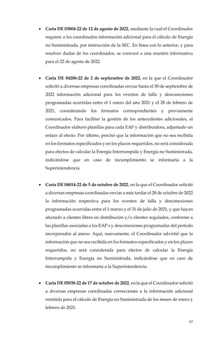 67
• Carta DE 03804-22 de 12 de agosto de 2022, mediante la cual el Coordinador
requiere a los coordinados información adicional para el cálculo de Energía
no Suministrada, por instrucción de la SEC. En línea con lo anterior, y para
resolver dudas de los coordinados, se convocó a una reunión informativa
para el 22 de agosto de 2022.
• Carta DE 04206-22 de 2 de septiembre de 2022, en la que el Coordinador
solicitó a diversas empresas coordinadas enviar hasta el 30 de septiembre de
2022 información adicional para los eventos de falla y desconexiones
programadas ocurridas entre el 1 enero del año 2021 y el 28 de febrero de
2021, considerando los formatos correspondientes y previamente
comunicados. Para facilitar la gestión de los antecedentes adicionales, el
Coordinador elaboró planillas para cada EAF y distribuidora, adjuntado un
enlace al efecto. Por último, precisó que la información que no sea recibida
en los formatos especificados y en los plazos requeridos, no será considerada
para efectos de calcular la Energía Interrumpida y Energía no Suministrada,
indicándose que en caso de incumplimiento se informaría a la
Superintendencia.
• Carta DE 04814-22 de 5 de octubre de 2022, en la que el Coordinador solicitó
a diversas empresas coordinadas enviar a más tardar el 28 de octubre de 2022
la información respectiva para los eventos de falla y desconexiones
programadas ocurridas entre el 1 marzo y el 31 de julio de 2021, y que hayan
afectado a clientes libres en distribución y/o clientes regulados, conforme a
las planillas asociadas a los EAF’s y desconexiones programadas del período
incorporados al anexo. Aquí, nuevamente, el Coordinador advirtió que la
información que no sea recibida en los formatos especificados y en los plazos
requeridos, no será considerada para efectos de calcular la Energía
Interrumpida y Energía no Suministrada, indicándose que en caso de
incumplimiento se informaría a la Superintendencia.
• Carta DE 05038-22 de 17 de octubre de 2022, en la que el Coordinador solicitó
a diversas empresas coordinadas correcciones a la información adicional
remitida para el cálculo de Energía no Suministrada de los meses de enero y
febrero de 2021.
 