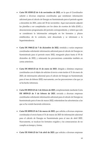 68
• Carta DE 05305-22 de 4 de noviembre de 2022, en la que el Coordinador
solicitó a diversas empresas coordinadas que remitiesen información
adicional para el cálculo de Energía no Suministrada para el período agosto
a diciembre de 2021, antes del 30 de noviembre. Aquí nuevamente adjuntó
las planillas a ser completadas con los datos de eventos de falla (EAF) y
desconexiones programadas del período correspondiente, y reiteró que solo
se considerará la información entregada en los formatos y plazos
establecidos; de lo contrario, será descartada y se informará a la
Superintendencia.
• Carta DE 5940-22 de 7 de diciembre de 2022, remitida a varias empresas
coordinadas solicitando información adicional para el cálculo de Energía no
Suministrada para el período enero 2022, otorgando plazo hasta el 30 de
diciembre de 2022; y reiterando las prevenciones contenidas también en
cartas anteriores.
• Carta DE 00143-23 de 11 de enero de 2023, dirigida a distintas empresas
coordinadas con el objeto de solicitar el envío a más tardar el 31 de enero de
2023, de información adicional para el cálculo de Energía no Suministrada
para el mes de febrero 2022; nuevamente, con las prevenciones a las que ya
se ha hecho referencia.
• Carta DE 00523-23 de 1 de febrero de 2023, complementada mediante Carta
DE 00559-23 de 3 de febrero de 2023, enviada a diversas empresas
coordinadas solicitando información adicional para el cálculo de Energía no
Suministrada para el mes de marzo 2022; reiterándose las advertencias a las
que se ha venido haciendo referencia.
• Carta DE 00992-23 de 9 de marzo de 2023, que solicita a diversas empresas
coordinadas el envío hasta el 31 de marzo de 2023 de información adicional
para el cálculo de Energía no Suministrada para el mes de abril 2022.
Nuevamente, se recalcan los formatos exigidos y las consecuencias de no
cumplir en tiempo y forma.
• Carta DE 01441-23 de 5 de abril de 2023, que solicita a diversas empresas
 