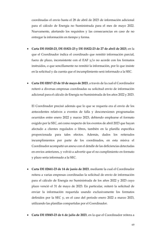 69
coordinadas el envío hasta el 28 de abril de 2023 de información adicional
para el cálculo de Energía no Suministrada para el mes de mayo 2022.
Nuevamente, alertando los requisitos y las consecuencias en caso de no
entregar la información en tiempo y forma.
• Carta DE 01820-23, DE 01821-23 y DE 01822-23 de 27 de abril de 2023, en la
que el Coordinador indica el coordinado que remitió información parcial,
fuera de plazo, inconsistente con el EAF y/o no acorde con los formatos
instruidos, o que sencillamente no remitió la información, por lo que insiste
en la solicitud y da cuenta que el incumplimiento será informado a la SEC.
• Carta DE 02017-23 de 10 de mayo de 2023, a través de la cual el Coordinador
reiteró a diversas empresas coordinadas su solicitud envío de información
adicional para el cálculo de Energía no Suministrada de los años 2022 y 2023.
El Coordinador precisó además que lo que se requería era el envío de los
antecedentes relativos a eventos de falla y desconexiones programadas
ocurridos entre enero 2022 y marzo 2023, debiendo emplearse el formato
exigido por la SEC, así como respecto de los eventos de abril 2023 que hayan
afectado a clientes regulados o libres, también en la planilla específica
proporcionada para tales efectos. Además, dados los reiterados
incumplimientos por parte de los coordinados, en esta misiva el
Coordinador acompañó un anexo con el detalle de las deficiencias detectadas
en envíos anteriores, y volvió a advertir que el no cumplimiento en formato
y plazo sería informado a la SEC.
• Carta DE 02661-23 de 14 de junio de 2023, mediante la cual el Coordinador
reitera a varias empresas coordinadas la solicitud de envío de información
para el cálculo de Energía no Suministrada de los años 2022 y 2023 cuyo
plazo venció el 31 de mayo de 2023. En particular, reiteró la solicitud de
enviar la información requerida usando exclusivamente los formatos
definidos por la SEC y, en el caso del periodo enero 2022 a marzo 2023,
utilizando las planillas compartidas por el Coordinador.
• Carta DE 03045-23 de 6 de julio de 2023, en la que el Coordinador reitera a
 