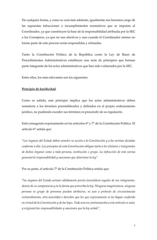 7
De cualquier forma, y como se verá más adelante, igualmente nos haremos cargo de
las supuestas infracciones o incumplimientos normativos que se imputan al
Coordinador, ya que constituyen la base de la responsabilidad atribuida por la SEC
a los Consejeros, ya que no son efectivos y aun cuando el Coordinador mismo no
forme parte de este proceso serán respondidas y refutadas.
Tanto la Constitución Política de la República como la Ley de Bases de
Procedimientos Administrativos establecen una serie de principios que forman
parte integrante de los actos administrativos que han sido vulnerados por la SEC.
Entre ellos, los más relevantes son los siguientes:
Principio de Juridicidad.
Como es sabido, este principio implica que los actos administrativos deben
someterse a los términos preestablecidos y definidos en el propio ordenamiento
jurídico, no pudiendo exceder sus términos ni prescindir de su regulación.
Está consagrado expresamente en los artículos 6° y 7° de la Constitución Política. El
artículo 6° señala que:
“Los órganos del Estado deben someter su acción a la Constitución y a las normas dictadas
conforme a ella. Los preceptos de esta Constitución obligan tanto a los titulares o integrantes
de dichos órganos como a toda persona, institución o grupo. La infracción de esta norma
generará la responsabilidad y sanciones que determine la ley”.
Por su parte, el artículo 7° de la Constitución Política señala que:
“los órganos del Estado actúan válidamente previa investidura regular de sus integrantes,
dentro de su competencia y en la forma que prescriba la ley. Ninguna magistratura, ninguna
persona ni grupo de personas pueden atribuirse, ni aun a pretexto de circunstancias
extraordinarias, otra autoridad o derechos que los que expresamente se les hayan conferido
en virtud de la Constitución y de las leyes. Todo acto en contravención a este artículo es nulo,
y originará las responsabilidades y sanciones que la ley señale”.
 