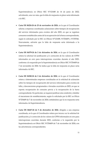 72
Superintendencia en Oficio SEC N°121688 de 14 de junio de 2022;
advirtiendo, una vez más, que la falta de respuesta en plazo sería informada
a la SEC.
• Carta DE 06224-24 de 25 de noviembre de 2024, en la que el Coordinador
solicita a empresas coordinadas aclaraciones sobre tiempos de recuperación
del servicio informados para eventos del año 2023, en que se registran
consumos restablecidos antes de la recuperación de la barra correspondiente,
según lo solicitado por la SEC en Oficios N°121688, N°254409 y N°255546.
Nuevamente, advierte que la falta de respuesta sería informada a la
Superintendencia.
• Carta DE 06379-24 de 2 de diciembre de 2024, en la que el Coordinador
reitera la solicitud de justificación y/o corrección de los valores de CPPH
informados en cero para interrupciones ocurridas durante el año 2023,
conforme a lo requerido por la Superintendencia en Oficio SEC N°254409 de
7 de noviembre de 2024. Se indica que la falta de respuesta en plazo sería
informada a la SEC.
• Carta DE 06380-24 de 2 de diciembre de 2024, en la que el Coordinador
reitera a determinadas empresas coordinadas en la solicitud de aclaración
sobre los tiempos de recuperación del servicio informados para eventos de
falla y desconexiones programadas o forzadas ocurridos en 2023, en que se
reporta recuperación de consumo previa a la recuperación de la barra
correspondiente. En particular, se requiere justificar esta condición y detallar
el mecanismo de restablecimiento, según lo solicitado por la SEC en Oficio
N°254409 de 7 de noviembre de 2024; señalándose que la no respuesta sería
informada a la Superintendencia.
• Carta DE 06447-24 de 5 de diciembre de 2024, dirigida a una empresa
coordinada, en la que el Coordinador reitera por tercera vez la solicitud de
justificación y/o corrección de los valores de CPPH informados en cero para
interrupciones ocurridas durante 2023, conforme a lo requerido por la
Superintendencia en Oficio SEC N°254409 de 7 de noviembre de 2024; con
las advertencias correspondientes.
 