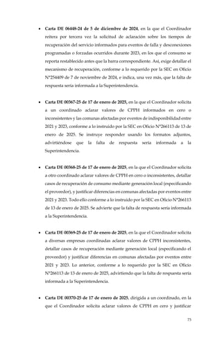 73
• Carta DE 06448-24 de 5 de diciembre de 2024, en la que el Coordinador
reitera por tercera vez la solicitud de aclaración sobre los tiempos de
recuperación del servicio informados para eventos de falla y desconexiones
programadas o forzadas ocurridos durante 2023, en los que el consumo se
reporta restablecido antes que la barra correspondiente. Así, exige detallar el
mecanismo de recuperación, conforme a lo requerido por la SEC en Oficio
N°254409 de 7 de noviembre de 2024, e indica, una vez más, que la falta de
respuesta sería informada a la Superintendencia.
• Carta DE 00367-25 de 17 de enero de 2025, en la que el Coordinador solicita
a un coordinado aclarar valores de CPPH informados en cero o
inconsistentes y las comunas afectadas por eventos de indisponibilidad entre
2021 y 2023, conforme a lo instruido por la SEC en Oficio N°266113 de 13 de
enero de 2025. Se instruye responder usando los formatos adjuntos,
advirtiéndose que la falta de respuesta sería informada a la
Superintendencia.
• Carta DE 00368-25 de 17 de enero de 2025, en la que el Coordinador solicita
a otro coordinado aclarar valores de CPPH en cero o inconsistentes, detallar
casos de recuperación de consumo mediante generación local (especificando
el proveedor), y justificar diferencias en comunas afectadas por eventos entre
2021 y 2023. Todo ello conforme a lo instruido por la SEC en Oficio N°266113
de 13 de enero de 2025. Se advierte que la falta de respuesta sería informada
a la Superintendencia.
• Carta DE 00369-25 de 17 de enero de 2025, en la que el Coordinador solicita
a diversas empresas coordinadas aclarar valores de CPPH inconsistentes,
detallar casos de recuperación mediante generación local (especificando el
proveedor) y justificar diferencias en comunas afectadas por eventos entre
2021 y 2023. Lo anterior, conforme a lo requerido por la SEC en Oficio
N°266113 de 13 de enero de 2025, advirtiendo que la falta de respuesta sería
informada a la Superintendencia.
• Carta DE 00370-25 de 17 de enero de 2025, dirigida a un coordinado, en la
que el Coordinador solicita aclarar valores de CPPH en cero y justificar
 