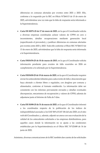 74
diferencias en comunas afectadas por eventos entre 2021 y 2023. Ello,
conforme a lo requerido por la SEC en Oficio N°266113 de 13 de enero de
2025, advirtiéndose una vez más que la falta de respuesta sería informada a
la Superintendencia.
• Carta DE 00371-25 de 17 de enero de 2025, en la que el Coordinador solicita
a diversas empresas coordinadas aclarar valores de CPPH en cero o
inconsistentes, detallar recuperaciones mediante generación local
(especificando el proveedor), y justificar diferencias en comunas afectadas
por eventos entre 2021 y 2023. Todo ello conforme a Oficio SEC N°266113 de
13 de enero de 2025, advirtiéndose que la falta de respuesta sería informada
a la Superintendencia.
• Carta DE01476-25 de 10 de marzo de 2015, en la que el Coordinador solicita
información pendiente para eventos de falla ocurridos en 2024 en
cumplimiento a lo solicitado por la Superintendencia.
• Carta DE01650-25 de 19 de marzo de 2025, en la que el Coordinador requiere
enviar los antecedentes faltantes para cada evento de falla o desconexión que
haya afectado a clientes libres o regulados, con desglose por comuna y
alimentador, conforme al formato establecido. La información debe ser
consistente con los informes previamente enviados y detallar eventuales
discrepancias, mecanismos de recuperación y valores de CPPH, además de
adjuntarse junto al Informe de Falla de 5 días.
• Carta DE 01898-25 de 31 de marzo de 2025, en la que el Coordinador informó
a los coordinados respecto de la publicación de los índices de
indisponibilidad asociados a los EAF 069 al EAF 106 del año 2025, en el sitio
web del Coordinador; y, además, adjuntó un anexo con una evaluación de la
calidad de los antecedentes solicitados a las empresas distribuidoras, para
aquellos casos donde la información no se ajusta a las condiciones
establecidas por la Superintendencia en el Oficio SEC N°121688 de 14 de
junio de 2022.
Asimismo, diversas comunicaciones de la SEC también dan cuenta de las solicitudes
 