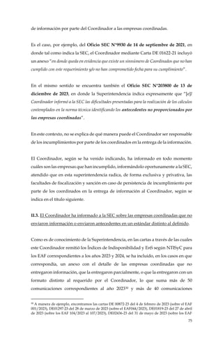 75
de información por parte del Coordinador a las empresas coordinadas.
Es el caso, por ejemplo, del Oficio SEC N°9930 de 14 de septiembre de 2021, en
donde tal como indica la SEC, el Coordinador mediante Carta DE 01622-21 incluyó
un anexo “en donde queda en evidencia que existe un sinnúmero de Coordinados que no han
cumplido con este requerimiento y/o no han comprometido fecha para su cumplimiento”.
En el mismo sentido se encuentra también el Oficio SEC N°203800 de 13 de
diciembre de 2023, en donde la Superintendencia indica expresamente que “[e]l
Coordinador informó a la SEC las dificultades presentadas para la realización de los cálculos
contemplados en la norma técnica identificando los antecedentes no proporcionados por
las empresas coordinadas”.
En este contexto, no se explica de qué manera puede el Coordinador ser responsable
de los incumplimientos por parte de los coordinados en la entrega de la información.
El Coordinador, según se ha venido indicando, ha informado en todo momento
cuáles son las empresas que han incumplido, informándolo oportunamente a la SEC,
atendido que en esta superintendencia radica, de forma exclusiva y privativa, las
facultades de fiscalización y sanción en caso de persistencia de incumplimiento por
parte de los coordinados en la entrega de información al Coordinador, según se
indica en el título siguiente.
II.3. El Coordinador ha informado a la SEC sobre las empresas coordinadas que no
enviaron información o enviaron antecedentes en un estándar distinto al definido.
Como es de conocimiento de la Superintendencia, en las cartas a través de las cuales
este Coordinador remitió los Índices de Indisponibilidad y EnS según NTISyC para
los EAF correspondientes a los años 2023 y 2024, se ha incluido, en los casos en que
correspondía, un anexo con el detalle de las empresas coordinadas que no
entregaron información, que la entregaron parcialmente, o que la entregaron con un
formato distinto al requerido por el Coordinador, lo que suma más de 50
comunicaciones correspondientes al año 202330 y más de 40 comunicaciones
30
A manera de ejemplo, encontramos las cartas DE 00872-23 del 4 de febrero de 2023 (sobre el EAF
001/2023), DE01297-23 del 28 de marzo de 2023 (sobre el EAF044/2023), DE01819-23 del 27 de abril
de 2023 (sobre los EAF 104/2023 al 107/2023), DE02436-23 del 31 de mayo de 2023 (sobre los EAF
 