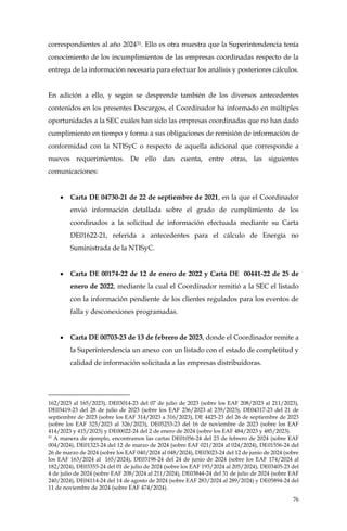 76
correspondientes al año 202431. Ello es otra muestra que la Superintendencia tenía
conocimiento de los incumplimientos de las empresas coordinadas respecto de la
entrega de la información necesaria para efectuar los análisis y posteriores cálculos.
En adición a ello, y según se desprende también de los diversos antecedentes
contenidos en los presentes Descargos, el Coordinador ha informado en múltiples
oportunidades a la SEC cuáles han sido las empresas coordinadas que no han dado
cumplimiento en tiempo y forma a sus obligaciones de remisión de información de
conformidad con la NTISyC o respecto de aquella adicional que corresponde a
nuevos requerimientos. De ello dan cuenta, entre otras, las siguientes
comunicaciones:
• Carta DE 04730-21 de 22 de septiembre de 2021, en la que el Coordinador
envió información detallada sobre el grado de cumplimiento de los
coordinados a la solicitud de información efectuada mediante su Carta
DE01622-21, referida a antecedentes para el cálculo de Energía no
Suministrada de la NTISyC.
• Carta DE 00174-22 de 12 de enero de 2022 y Carta DE 00441-22 de 25 de
enero de 2022, mediante la cual el Coordinador remitió a la SEC el listado
con la información pendiente de los clientes regulados para los eventos de
falla y desconexiones programadas.
• Carta DE 00703-23 de 13 de febrero de 2023, donde el Coordinador remite a
la Superintendencia un anexo con un listado con el estado de completitud y
calidad de información solicitada a las empresas distribuidoras.
162/2023 al 165/2023), DE03014-23 del 07 de julio de 2023 (sobre los EAF 208/2023 al 211/2023),
DE03419-23 del 28 de julio de 2023 (sobre los EAF 236/2023 al 239/2023), DE04317-23 del 21 de
septiembre de 2023 (sobre los EAF 314/2023 a 316/2023), DE 4425-23 del 26 de septiembre de 2023
(sobre los EAF 325/2023 al 326/2023), DE05253-23 del 16 de noviembre de 2023 (sobre los EAF
414/2023 y 415/2023) y DE00022-24 del 2 de enero de 2024 (sobre los EAF 484/2023 y 485/2023).
31
A manera de ejemplo, encontramos las cartas DE01056-24 del 23 de febrero de 2024 (sobre EAF
004/2024), DE01323-24 del 12 de marzo de 2024 (sobre EAF 021/2024 al 024/2024), DE01556-24 del
26 de marzo de 2024 (sobre los EAF 040/2024 al 048/2024), DE03023-24 del 12 de junio de 2024 (sobre
los EAF 163/2024 al 165/2024), DE03198-24 del 24 de junio de 2024 (sobre los EAF 174/2024 al
182/2024), DE03355-24 del 01 de julio de 2024 (sobre los EAF 193/2024 al 205/2024), DE03405-23 del
4 de julio de 2024 (sobre EAF 208/2024 al 211/2024), DE03844-24 del 31 de julio de 2024 (sobre EAF
240/2024), DE04114-24 del 14 de agosto de 2024 (sobre EAF 283/2024 al 289/2024) y DE05894-24 del
11 de noviembre de 2024 (sobre EAF 474/2024).
 