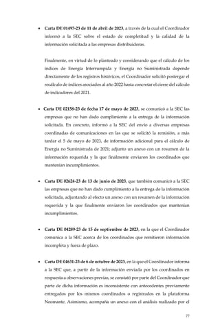 77
• Carta DE 01497-23 de 11 de abril de 2023, a través de la cual el Coordinador
informó a la SEC sobre el estado de completitud y la calidad de la
información solicitada a las empresas distribuidoras.
Finalmente, en virtud de lo planteado y considerando que el cálculo de los
índices de Energía Interrumpida y Energía no Suministrada depende
directamente de los registros históricos, el Coordinador solicitó postergar el
recálculo de índices asociados al año 2022 hasta concretar el cierre del cálculo
de indicadores del 2021.
• Carta DE 02158-23 de fecha 17 de mayo de 2023, se comunicó a la SEC las
empresas que no han dado cumplimiento a la entrega de la información
solicitada. En concreto, informó a la SEC del envío a diversas empresas
coordinadas de comunicaciones en las que se solicitó la remisión, a más
tardar el 5 de mayo de 2023, de información adicional para el cálculo de
Energía no Suministrada de 2021; adjunto un anexo con un resumen de la
información requerida y la que finalmente enviaron los coordinados que
mantenían incumplimientos.
• Carta DE 02624-23 de 13 de junio de 2023, que también comunicó a la SEC
las empresas que no han dado cumplimiento a la entrega de la información
solicitada, adjuntando al efecto un anexo con un resumen de la información
requerida y la que finalmente enviaron los coordinados que mantenían
incumplimientos.
• Carta DE 04289-23 de 15 de septiembre de 2023, en la que el Coordinador
comunica a la SEC acerca de los coordinados que remitieron información
incompleta y fuera de plazo.
• Carta DE 04631-23 de 6 de octubre de 2023, en la que el Coordinador informa
a la SEC que, a partir de la información enviada por los coordinados en
respuesta a observaciones previas, se constató por parte del Coordinador que
parte de dicha información es inconsistente con antecedentes previamente
entregados por los mismos coordinados o registrados en la plataforma
Neomante. Asimismo, acompaña un anexo con el análisis realizado por el
 