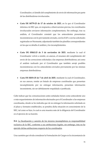 78
Coordinador y el detalle del cumplimiento de envío de información por parte
de las distribuidoras involucradas.
• Carta DE 04779-23 de 17 de octubre de 2023, en la que el Coordinador
informa a la SEC que, en respuesta a observaciones previas, los coordinados
involucrados enviaron información complementaria. Sin embargo, tras su
análisis, el Coordinador constató que los antecedentes presentarían
inconsistencias con lo previamente enviado, con los EAF o con las solicitudes
registradas en Neomante; adjuntando también las planillas correspondientes
en las que se detalla el análisis y los incumplimientos.
• Carta DE 05062-23 de 3 de noviembre de 2023, mediante la cual el
Coordinador volvió a remitir, en anexos, el resumen del cumplimiento del
envío de las correcciones solicitadas a las empresas distribuidoras; así como
el análisis realizado por el Coordinador que también arrojó posibles
inconsistencias con los antecedentes enviados previamente por las mismas
empresas distribuidoras.
• Carta DE 02031-25 de 7 de abril de 2025, mediante la cual el Coordinador,
en sus anexos, remite un listado de empresas coordinadas que presentan
incumplimiento por no entregar información, presentan información
inconsistente, sin ser debidamente respaldada o justificada.
Cabe indicar que las comunicaciones antes señaladas tienen como antecedente uno
o más requerimientos de información efectuados por el Coordinador a las empresas
coordinadas, donde se les indicaba que de no entregar la información solicitada en
el plazo y formatos establecidos, se pondría dicha situación en conocimiento de la
SEC, tal como se hizo, lo cual es una muestra más de la diligencia del Coordinador
en el ejercicio de su función.
II.4. La fiscalización y sanción de los terceros incumplidores es responsabilidad
exclusiva de la SEC, conforme a sus atribuciones legales, sin embargo, ésta no ha
ejercido dichas atribuciones respecto de los coordinados.
Una cuestión que olvida considerar la Formulación de Cargos es la circunstancia de
 