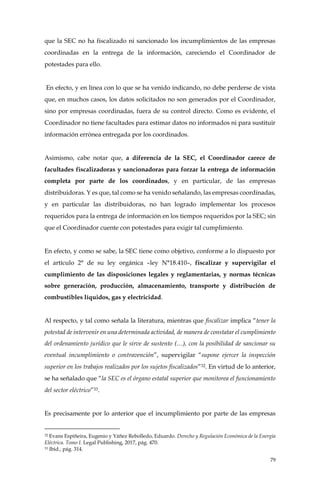 79
que la SEC no ha fiscalizado ni sancionado los incumplimientos de las empresas
coordinadas en la entrega de la información, careciendo el Coordinador de
potestades para ello.
En efecto, y en línea con lo que se ha venido indicando, no debe perderse de vista
que, en muchos casos, los datos solicitados no son generados por el Coordinador,
sino por empresas coordinadas, fuera de su control directo. Como es evidente, el
Coordinador no tiene facultades para estimar datos no informados ni para sustituir
información errónea entregada por los coordinados.
Asimismo, cabe notar que, a diferencia de la SEC, el Coordinador carece de
facultades fiscalizadoras y sancionadoras para forzar la entrega de información
completa por parte de los coordinados, y en particular, de las empresas
distribuidoras. Y es que, tal como se ha venido señalando, las empresas coordinadas,
y en particular las distribuidoras, no han logrado implementar los procesos
requeridos para la entrega de información en los tiempos requeridos por la SEC; sin
que el Coordinador cuente con potestades para exigir tal cumplimiento.
En efecto, y como se sabe, la SEC tiene como objetivo, conforme a lo dispuesto por
el artículo 2° de su ley orgánica –ley N°18.410–, fiscalizar y supervigilar el
cumplimiento de las disposiciones legales y reglamentarias, y normas técnicas
sobre generación, producción, almacenamiento, transporte y distribución de
combustibles líquidos, gas y electricidad.
Al respecto, y tal como señala la literatura, mientras que fiscalizar implica “tener la
potestad de intervenir en una determinada actividad, de manera de constatar el cumplimiento
del ordenamiento jurídico que le sirve de sustento (…), con la posibilidad de sancionar su
eventual incumplimiento o contravención”, supervigilar “supone ejercer la inspección
superior en los trabajos realizados por los sujetos fiscalizados”32. En virtud de lo anterior,
se ha señalado que “la SEC es el órgano estatal superior que monitorea el funcionamiento
del sector eléctrico”33.
Es precisamente por lo anterior que el incumplimiento por parte de las empresas
32 Evans Espiñeira, Eugenio y Yáñez Rebolledo, Eduardo. Derecho y Regulación Económica de la Energía
Eléctrica. Tomo I. Legal Publishing, 2017, pág. 470.
33 Ibid., pág. 314.
 