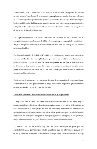 8
De este modo, y tal como señala la normativa constitucional, los órganos del Estado
no solo deben obrar dentro de la esfera de su propia competencia, sino que, además,
en la forma específica que la ley les permite y prescribe. Este es uno de los principios
básicos del Derecho Público: todo aquello que no esté expresamente permitido les
está prohibido, y ello constituye el fundamento del control jurídico de la legalidad
de los actos de la Administración.
Las Superintendencias, que tienen facultades de fiscalización en el ámbito de su
competencia, como es el caso de la SEC, deben regirse por su propia ley orgánica, y
respetar los procedimientos administrativos establecidos en ellas y en las demás
normas aplicables.
Conforme al artículo 17 de la ley N°18.410, el procedimiento sancionatorio empieza
con una atribución de incumplimientos por parte de la SEC a una determinada
persona, que se expresa en una formulación precisa de cargos, a través de una
notificación al imputado, lo que da origen a su derecho a defensa, inserto en un
procedimiento administrativo. En el caso que nos ocupa, nada de eso ha ocurrido
respecto del Coordinador.
Como se puede advertir, el presupuesto de toda determinación de responsabilidad
administrativa es que previamente se haya incoado el respectivo procedimiento
administrativo en contra del ente fiscalizado.
Principios de imparcialidad, de contradictoriedad y de probidad.
La Ley N°19.880 de Bases de Procedimientos Administrativos por su parte, regula
las etapas del procedimiento administrativo, plasmando el principio de legalidad en
cada una de ellas. Como parte de éste, es relevante mencionar el principio de
imparcialidad, contenido en el artículo 11 de la ley, que indica que: “la Administración
debe actuar con objetividad y respetar el principio de probidad consagrado en la legislación,
tanto en la sustanciación del procedimiento como en las decisiones que adopte”.
El artículo 10° de la misma ley por su parte consagra el principio de
contradictoriedad, que tiene por objeto garantizar que los interesados puedan ser
oídos, y presentar sus respectivas defensas y alegaciones. Junto al mismo, la letra g)
 
