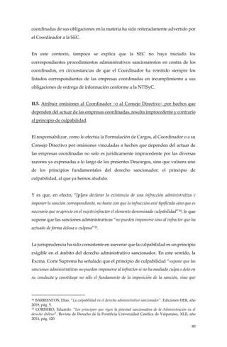 80
coordinadas de sus obligaciones en la materia ha sido reiteradamente advertido por
el Coordinador a la SEC.
En este contexto, tampoco se explica que la SEC no haya iniciado los
correspondientes procedimientos administrativos sancionatorios en contra de los
coordinados, en circunstancias de que el Coordinador ha remitido siempre los
listados correspondientes de las empresas coordinadas en incumplimiento a sus
obligaciones de entrega de información conforme a la NTISyC.
II.5. Atribuir omisiones al Coordinador –o al Consejo Directivo– por hechos que
dependen del actuar de las empresas coordinadas, resulta improcedente y contrario
al principio de culpabilidad.
El responsabilizar, como lo efectúa la Formulación de Cargos, al Coordinador o a su
Consejo Directivo por omisiones vinculadas a hechos que dependen del actuar de
las empresas coordinadas no solo es jurídicamente improcedente por las diversas
razones ya expresadas a lo largo de los presentes Descargos, sino que vulnera uno
de los principios fundamentales del derecho sancionador: el principio de
culpabilidad, al que ya hemos aludido.
Y es que, en efecto, “[p]ara declarar la existencia de una infracción administrativa e
imponer la sanción correspondiente, no basta con que la infracción esté tipificada sino que es
necesario que se aprecie en el sujeto infractor el elemento denominado culpabilidad”34, lo que
supone que las sanciones administrativas “no pueden imponerse sino al infractor que ha
actuado de forma dolosa o culposa”35.
La jurisprudencia ha sido consistente en aseverar que la culpabilidad es un principio
exigible en el ámbito del derecho administrativo sancionador. En este sentido, la
Excma. Corte Suprema ha señalado que el principio de culpabilidad “supone que las
sanciones administrativas no puedan imponerse al infractor si no ha mediado culpa o dolo en
su conducta y constituye no sólo el fundamento de la imposición de la sanción, sino que
34 BARRIENTOS, Elías. “La culpabilidad en el derecho administrativo sancionador”. Ediciones DER, año
2019, pág. 5.
35 CORDERO, Eduardo. “Los principios que rigen la potestad sancionadora de la Administración en el
derecho chileno”. Revista de Derecho de la Pontificia Universidad Católica de Valparaíso, XLII, año
2014, pág. 420.
 