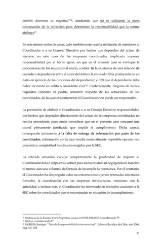 81
también determina su magnitud”36, añadiendo que no es suficiente la mera
constatación de la infracción para determinar la responsabilidad que la norma
atribuye37.
En este mismo orden de cosas, cabe también notar que la atribución de omisiones al
Coordinador o a su Consejo Directivo por hechos que dependen del actuar de
terceros, en este caso de las empresas coordinadas, implicaría imponer
responsabilidad por el hecho ajeno, sin que en el presente caso se verifique la
concurrencia de los requisitos al efecto, a saber: (i) la existencia de una relación de
cuidado o dependencia entre el autor del daño y la entidad; (ii) la producción de un
daño en ejercicio de las funciones del dependiente; y (iii) que el dependiente debe
haber incurrido en delito o cuasidelito civil38. Evidentemente, ninguno de dichos
requisitos concurre ni podría concurrir respecto de las actuaciones de los
coordinados, de las que evidentemente el Coordinador no puede ser responsable.
La pretensión de atribuir al Coordinador o a su Consejo Directivo responsabilidad
por hechos que dependen directamente del actuar de las empresas coordinadas no
resulta procedente, pues omite considerar que en el presente caso concurre una
causal plenamente justificada que impide el cumplimiento. Dicha causal,
corresponde justamente a la falta de entrega de información por parte de los
coordinados, información sin la cual resulta materialmente imposible ejecutar con
precisión y completitud los cálculos exigidos por la SEC.
La referida situación excluye completamente la posibilidad de imputar al
Coordinador dolo o culpa en su actuar pues no ha existido ni negligencia ni inacción
ni menos aún una voluntad deliberada de incumplir la normativa. Por el contrario,
el Coordinador ha desplegado todos sus esfuerzos incluyendo reiteradas solicitudes
formales, la coordinación con las empresas involucradas, reuniones con la
autoridad, e incluso más, el Coordinador ha informado en múltiples ocasiones a la
SEC sobre los coordinados que se encontrarían en situación de incumplimiento.
36 Sentencia de la Excma. Corte Suprema, causa rol N°43.294-2017, considerando 5°.
37 Ibidem, considerando 7°.
38 BARROS, Enrique. “Tratado de responsabilidad extracontractual”. Editorial Jurídica de Chile, año 2006,
pág. 167-168.
 