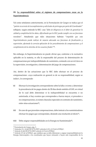 82
III. La responsabilidad sobre el régimen de compensaciones recae en la
Superintendencia.
Tal como señalamos anteriormente, en la Formulación de Cargos se indica que el
“patrón recurrente de incumplimientos y solicitudes de prórrogas por parte del Coordinador”
reflejaría -según entiende la SEC- una “falta de diligencia en el deber de garantizar la
calidad y completitud de los datos, dificultando que la SEC pueda cumplir con sus funciones
mandatas”. Añadiendo que tales situaciones habrían “impedido que esta
Superintendencia pueda realizar de manera adecuada sus funciones de fiscalización y
supervisión, afectando la correcta aplicación de los procedimientos de compensaciones y el
cumplimiento de los derechos de los usuarios finales”39.
Sin embargo, la Superintendencia no puede obviar que, conforme a la normativa
aplicable en la materia, es ella la responsable del proceso de determinación de
compensaciones por indisponibilidades de suministro, contando con un rol clave en
la supervisión, investigación y determinación del pago de compensaciones.
Así, dentro de las actuaciones que la SEC debe efectuar en el proceso de
compensaciones –cuya realización en general es de su responsabilidad, según se
indicó–, le corresponde:
(i) Efectuar la investigación correspondiente sobre la falla o evento y determinar
la procedencia de los pagos dentro de 20 días desde emitido el EAF, en virtud
de lo cual debe determinar si la indisponibilidad se encuentra o no
autorizada, si hay eventos que corresponden a fuerza mayor, si proceden o
no compensaciones, si existen cláusulas especiales en contratos de suministro,
entre otras actuaciones40;
(ii) En caso de que procedan compensaciones, debe instruir a los suministradores
efectuar los pagos que correspondan, dictando una resolución al efecto41;
(iii) Debe asignar responsabilidades en la Energía no Suministrada42;
39 Formulación de Cargos, pág. 3.
40 Artículos 13 y 14 del DS N°31/2017; artículos 4-12 y 4-13 de la NTISyC.
41 Artículo 16 del DS N°31/2017; artículo 4-15 de la NTISyC.
42 Artículo 2-5 de la NTISyC, que establece que se debe diferenciar y asignar responsabilidad por la
Energía Interrumpida a los coordinados que hayan retrasado o hayan sido responsables de la
 
