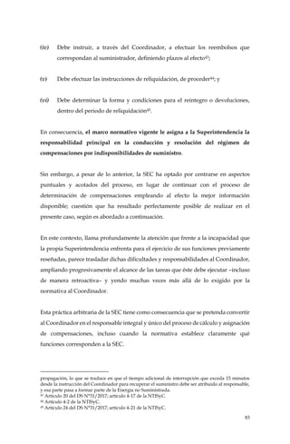 83
(iv) Debe instruir, a través del Coordinador, a efectuar los reembolsos que
correspondan al suministrador, definiendo plazos al efecto43;
(v) Debe efectuar las instrucciones de reliquidación, de proceder44; y
(vi) Debe determinar la forma y condiciones para el reintegro o devoluciones,
dentro del periodo de reliquidación45.
En consecuencia, el marco normativo vigente le asigna a la Superintendencia la
responsabilidad principal en la conducción y resolución del régimen de
compensaciones por indisponibilidades de suministro.
Sin embargo, a pesar de lo anterior, la SEC ha optado por centrarse en aspectos
puntuales y acotados del proceso, en lugar de continuar con el proceso de
determinación de compensaciones empleando al efecto la mejor información
disponible; cuestión que ha resultado perfectamente posible de realizar en el
presente caso, según es abordado a continuación.
En este contexto, llama profundamente la atención que frente a la incapacidad que
la propia Superintendencia enfrenta para el ejercicio de sus funciones previamente
reseñadas, parece trasladar dichas dificultades y responsabilidades al Coordinador,
ampliando progresivamente el alcance de las tareas que éste debe ejecutar –incluso
de manera retroactiva– y yendo muchas veces más allá de lo exigido por la
normativa al Coordinador.
Esta práctica arbitraria de la SEC tiene como consecuencia que se pretenda convertir
al Coordinador en el responsable integral y único del proceso de cálculo y asignación
de compensaciones, incluso cuando la normativa establece claramente qué
funciones corresponden a la SEC.
propagación, lo que se traduce en que el tiempo adicional de interrupción que exceda 15 minutos
desde la instrucción del Coordinador para recuperar el suministro debe ser atribuido al responsable,
y esa parte pasa a formar parte de la Energía no Suministrada.
43 Artículo 20 del DS N°31/2017; artículo 4-17 de la NTISyC.
44 Artículo 4-2 de la NTISyC.
45 Artículo 24 del DS N°31/2017; artículo 4-21 de la NTISyC.
 