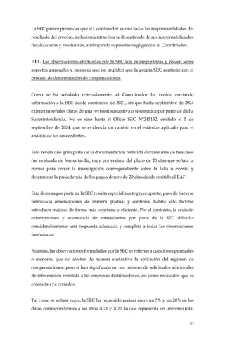 84
La SEC parece pretender que el Coordinador asuma todas las responsabilidades del
resultado del proceso, incluso mientras ésta se desentiende de sus responsabilidades
fiscalizadoras y resolutivas, atribuyendo supuestas negligencias al Coordinador.
III.1. Las observaciones efectuadas por la SEC son extemporáneas y recaen sobre
aspectos puntuales y menores que no impiden que la propia SEC continúe con el
proceso de determinación de compensaciones.
Como se ha señalado reiteradamente, el Coordinador ha venido enviando
información a la SEC desde comienzos de 2021, sin que hasta septiembre de 2024
existieran señales claras de una revisión sustantiva o sistemática por parte de dicha
Superintendencia. No es sino hasta el Oficio SEC N°245152, emitido el 5 de
septiembre de 2024, que se evidencia un cambio en el estándar aplicado para el
análisis de los antecedentes.
Esto revela que gran parte de la documentación remitida durante más de tres años
fue evaluada de forma tardía, muy por encima del plazo de 20 días que señala la
norma para cerrar la investigación correspondiente sobre la falla o evento y
determinar la procedencia de los pagos dentro de 20 días desde emitido el EAF.
Esta demora por parte de la SEC resulta especialmente preocupante, pues de haberse
formulado observaciones de manera gradual y continua, habría sido factible
introducir mejoras de forma más oportuna y eficiente. Por el contrario, la revisión
extemporánea y acumulada de antecedentes por parte de la SEC dificulta
considerablemente una respuesta adecuada y completa a todas las observaciones
formuladas.
Además, las observaciones formuladas por la SEC se refieren a cuestiones puntuales
o menores, que no afectan de manera sustantiva la aplicación del régimen de
compensaciones, pero si han significado un sin número de solicitudes adicionales
de información remitida a las empresas distribuidoras, así como recálculos que se
entendían ya cerrados.
Tal como se señaló supra, la SEC ha requerido revisar entre un 5% y un 20% de los
datos correspondientes a los años 2021 y 2022, lo que representa un universo total
 
