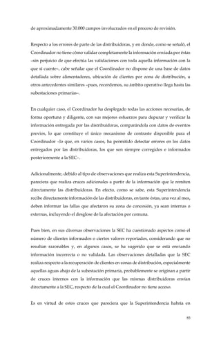 85
de aproximadamente 30.000 campos involucrados en el proceso de revisión.
Respecto a los errores de parte de las distribuidoras, y en donde, como se señaló, el
Coordinador no tiene cómo validar completamente la información enviada por éstas
–sin perjuicio de que efectúa las validaciones con toda aquella información con la
que sí cuente–, cabe señalar que el Coordinador no dispone de una base de datos
detallada sobre alimentadores, ubicación de clientes por zona de distribución, u
otros antecedentes similares –pues, recordemos, su ámbito operativo llega hasta las
subestaciones primarias–.
En cualquier caso, el Coordinador ha desplegado todas las acciones necesarias, de
forma oportuna y diligente, con sus mejores esfuerzos para depurar y verificar la
información entregada por las distribuidoras, comparándola con datos de eventos
previos, lo que constituye el único mecanismo de contraste disponible para el
Coordinador –lo que, en varios casos, ha permitido detectar errores en los datos
entregados por las distribuidoras, los que son siempre corregidos e informados
posteriormente a la SEC–.
Adicionalmente, debido al tipo de observaciones que realiza esta Superintendencia,
pareciera que realiza cruces adicionales a partir de la información que le remiten
directamente las distribuidoras. En efecto, como se sabe, esta Superintendencia
recibe directamente información de las distribuidoras, en tanto éstas, una vez al mes,
deben informar las fallas que afectaron su zona de concesión, ya sean internas o
externas, incluyendo el desglose de la afectación por comuna.
Pues bien, en sus diversas observaciones la SEC ha cuestionado aspectos como el
número de clientes informados o ciertos valores reportados, considerando que no
resultan razonables y, en algunos casos, se ha sugerido que se está enviando
información incorrecta o no validada. Las observaciones detalladas que la SEC
realiza respecto a la recuperación de clientes en zonas de distribución, especialmente
aquellas aguas abajo de la subestación primaria, probablemente se originan a partir
de cruces internos con la información que las mismas distribuidoras envían
directamente a la SEC, respecto de la cual el Coordinador no tiene acceso.
Es en virtud de estos cruces que pareciera que la Superintendencia habría en
 