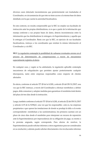 86
diversos casos detectado inconsistencias que posteriormente son trasladadas al
Coordinador, en circunstancias de que éste no tiene acceso a la misma base de datos
detallada con la que cuenta la autoridad fiscalizadora.
En este contexto, no resulta comprensible que la SEC no emplee sus facultades de
instrucción ante las propias distribuidoras, si es que a partir de la información que
maneja conforme a sus propias bases de datos, detecta inconsistencias entre la
información que las distribuidoras le entregan a la Superintendencia y aquella que
le entregan al Coordinador. Basta con que la SEC, en ejercicio de sus facultades
fiscalizadoras, instruya a los coordinados que remitan la misma información al
Coordinador y a la SEC.
III.2. La regulación contempla la posibilidad de subsanar eventuales errores en el
proceso de determinación de compensaciones a través de mecanismos
especialmente reglados al efecto.
En cualquier caso, y según se ha adelantado, la regulación aplicable contempla
mecanismos de reliquidación que permiten ajustar posteriormente cualquier
discrepancia, tanto entre empresas responsables como respecto de clientes
afectados.
En efecto, conforme al artículo 72°-20 de la LGSE y artículo 20 del DS 31/2017, una
vez que la SEC instruye, a través del Coordinador a efectuar reembolsos y definir
pagos, debe comunicar y adoptar medidas para garantizar el reembolso total dentro
del plazo de tres días desde la instrucción.
Luego, también conforme al artículo 72°-20 de la LGSE, al artículo 22 del DS 31/2017
y artículo 4-19 de la NTISyC, una vez que los responsables –esto es, las empresas
propietarias o que operen las instalaciones de donde se produjo la falla o el evento
correspondiente– reembolsan a las suministradoras, los primeros cuentan con un
plazo de cinco días desde el reembolso para interponer un recurso de reposición
ante la Superintendencia por improcedencia de su obligación de pago, su monto o
la prorrata asignada, según corresponda. Para efectos de resolver, la
Superintendencia puede solicitar informes a otros organismos para ser considerados
en su resolución y además puede solicitar directamente a los involucrados informes
 