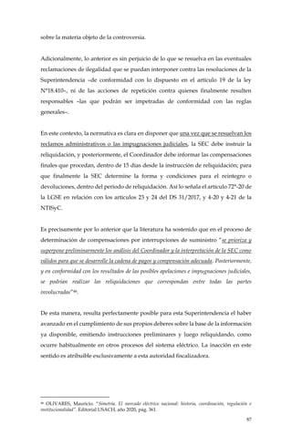 87
sobre la materia objeto de la controversia.
Adicionalmente, lo anterior es sin perjuicio de lo que se resuelva en las eventuales
reclamaciones de ilegalidad que se puedan interponer contra las resoluciones de la
Superintendencia –de conformidad con lo dispuesto en el artículo 19 de la ley
N°18.410–, ni de las acciones de repetición contra quienes finalmente resulten
responsables –las que podrán ser impetradas de conformidad con las reglas
generales–.
En este contexto, la normativa es clara en disponer que una vez que se resuelvan los
reclamos administrativos o las impugnaciones judiciales, la SEC debe instruir la
reliquidación, y posteriormente, el Coordinador debe informar las compensaciones
finales que procedan, dentro de 15 días desde la instrucción de reliquidación; para
que finalmente la SEC determine la forma y condiciones para el reintegro o
devoluciones, dentro del periodo de reliquidación. Así lo señala el artículo 72°-20 de
la LGSE en relación con los artículos 23 y 24 del DS 31/2017, y 4-20 y 4-21 de la
NTISyC.
Es precisamente por lo anterior que la literatura ha sostenido que en el proceso de
determinación de compensaciones por interrupciones de suministro “se prioriza y
superpone preliminarmente los análisis del Coordinador y la interpretación de la SEC como
válidos para que se desarrolle la cadena de pagos y compensación adecuada. Posteriormente,
y en conformidad con los resultados de las posibles apelaciones e impugnaciones judiciales,
se podrían realizar las reliquidaciones que correspondan entre todas las partes
involucradas”46.
De esta manera, resulta perfectamente posible para esta Superintendencia el haber
avanzado en el cumplimiento de sus propios deberes sobre la base de la información
ya disponible, emitiendo instrucciones preliminares y luego reliquidando, como
ocurre habitualmente en otros procesos del sistema eléctrico. La inacción en este
sentido es atribuible exclusivamente a esta autoridad fiscalizadora.
46 OLIVARES, Mauricio. “Simetría. El mercado eléctrico nacional: historia, coordinación, regulación e
institucionalidad”. Editorial USACH, año 2020, pág. 361.
 