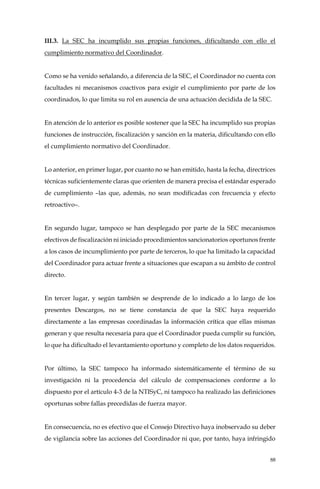 88
III.3. La SEC ha incumplido sus propias funciones, dificultando con ello el
cumplimiento normativo del Coordinador.
Como se ha venido señalando, a diferencia de la SEC, el Coordinador no cuenta con
facultades ni mecanismos coactivos para exigir el cumplimiento por parte de los
coordinados, lo que limita su rol en ausencia de una actuación decidida de la SEC.
En atención de lo anterior es posible sostener que la SEC ha incumplido sus propias
funciones de instrucción, fiscalización y sanción en la materia, dificultando con ello
el cumplimiento normativo del Coordinador.
Lo anterior, en primer lugar, por cuanto no se han emitido, hasta la fecha, directrices
técnicas suficientemente claras que orienten de manera precisa el estándar esperado
de cumplimiento –las que, además, no sean modificadas con frecuencia y efecto
retroactivo–.
En segundo lugar, tampoco se han desplegado por parte de la SEC mecanismos
efectivos de fiscalización ni iniciado procedimientos sancionatorios oportunos frente
a los casos de incumplimiento por parte de terceros, lo que ha limitado la capacidad
del Coordinador para actuar frente a situaciones que escapan a su ámbito de control
directo.
En tercer lugar, y según también se desprende de lo indicado a lo largo de los
presentes Descargos, no se tiene constancia de que la SEC haya requerido
directamente a las empresas coordinadas la información crítica que ellas mismas
generan y que resulta necesaria para que el Coordinador pueda cumplir su función,
lo que ha dificultado el levantamiento oportuno y completo de los datos requeridos.
Por último, la SEC tampoco ha informado sistemáticamente el término de su
investigación ni la procedencia del cálculo de compensaciones conforme a lo
dispuesto por el artículo 4-3 de la NTISyC, ni tampoco ha realizado las definiciones
oportunas sobre fallas precedidas de fuerza mayor.
En consecuencia, no es efectivo que el Consejo Directivo haya inobservado su deber
de vigilancia sobre las acciones del Coordinador ni que, por tanto, haya infringido
 