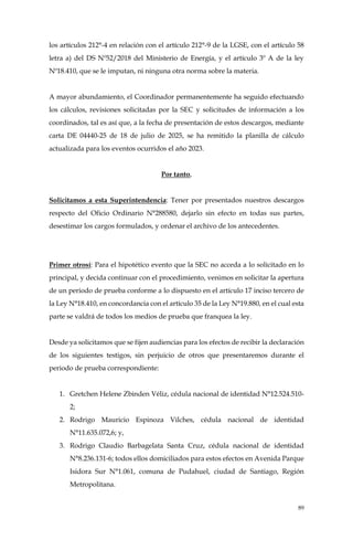 89
los artículos 212°-4 en relación con el artículo 212°-9 de la LGSE, con el artículo 58
letra a) del DS Nº52/2018 del Ministerio de Energía, y el artículo 3º A de la ley
Nº18.410, que se le imputan, ni ninguna otra norma sobre la materia.
A mayor abundamiento, el Coordinador permanentemente ha seguido efectuando
los cálculos, revisiones solicitadas por la SEC y solicitudes de información a los
coordinados, tal es así que, a la fecha de presentación de estos descargos, mediante
carta DE 04440-25 de 18 de julio de 2025, se ha remitido la planilla de cálculo
actualizada para los eventos ocurridos el año 2023.
Por tanto,
Solicitamos a esta Superintendencia: Tener por presentados nuestros descargos
respecto del Oficio Ordinario N°288580, dejarlo sin efecto en todas sus partes,
desestimar los cargos formulados, y ordenar el archivo de los antecedentes.
Primer otrosí: Para el hipotético evento que la SEC no acceda a lo solicitado en lo
principal, y decida continuar con el procedimiento, venimos en solicitar la apertura
de un periodo de prueba conforme a lo dispuesto en el artículo 17 inciso tercero de
la Ley N°18.410, en concordancia con el artículo 35 de la Ley N°19.880, en el cual esta
parte se valdrá de todos los medios de prueba que franquea la ley.
Desde ya solicitamos que se fijen audiencias para los efectos de recibir la declaración
de los siguientes testigos, sin perjuicio de otros que presentaremos durante el
periodo de prueba correspondiente:
1. Gretchen Helene Zbinden Véliz, cédula nacional de identidad N°12.524.510-
2;
2. Rodrigo Mauricio Espinoza Vilches, cédula nacional de identidad
N°11.635.072,6; y,
3. Rodrigo Claudio Barbagelata Santa Cruz, cédula nacional de identidad
N°8.236.131-6; todos ellos domiciliados para estos efectos en Avenida Parque
Isidora Sur N°1.061, comuna de Pudahuel, ciudad de Santiago, Región
Metropolitana.
 