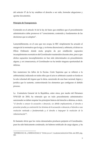 9
del artículo 17 de la ley establece el derecho a ser oído, formular alegaciones y
aportar documentos.
Principio de Transparencia.
Contenido en el artículo 16 de la ley de bases que establece que el procedimiento
administrativo debe promover el “conocimiento, contenido y fundamentos de las
decisiones que se adopten”.
Lamentablemente, en el caso que nos ocupa, la SEC simplemente ha actuado al
margen de la normativa que la rige, y en forma discrecional y arbitraria, al dictar un
Oficio Ordinario donde motu proprio da por establecido supuestos
incumplimientos normativos del Coordinador mantenidos durante años, pese a que
dichos supuestos incumplimientos no han sido determinados en procedimiento
alguno, y en consecuencia, el Coordinador no ha tenido ninguna oportunidad de
defensa.
Son numerosos los fallos de la Excma. Corte Suprema que se refieren a la
arbitrariedad, indicando en todos ellos que el acto es arbitrario cuando se funda en
la sola voluntad del órgano que lo dicta, careciendo de una base racional, lógica y
jurídica que lo sustente, contraviniendo los elementos que configuran el debido
proceso.
La Contraloría General de la República, entre otros, por medio del Dictamen
N°65.120 de 2010, ha reiterado que en todo procedimiento administrativo
sancionador se deben respetar los principios básicos del derecho a defensa, es decir,
“el derecho a conocer la acusación o denuncia, un debido emplazamiento, el derecho a
presentar prueba y a controvertir los términos de la acusación o denuncia, el derecho a una
resolución motivada o fundamentada y el derecho a impugnar la resolución de la
Administración”1.
Es bastante obvio que los vicios denunciados producen perjuicio al Coordinador,
pues ha sido básicamente condenado, sin haberse notificado de cargo alguno, y ha
1 RODRÍGUEZ, M., y BORDACHAR, R. “Debido proceso”, Academia Judicial de Chile, año 2023, pág.
220.
 