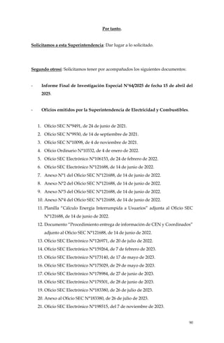 90
Por tanto,
Solicitamos a esta Superintendencia: Dar lugar a lo solicitado.
Segundo otrosí: Solicitamos tener por acompañados los siguientes documentos:
- Informe Final de Investigación Especial N°64/2025 de fecha 15 de abril del
2025.
- Oficios emitidos por la Superintendencia de Electricidad y Combustibles.
1. Oficio SEC N°9491, de 24 de junio de 2021.
2. Oficio SEC N°9930, de 14 de septiembre de 2021.
3. Oficio SEC N°10098, de 4 de noviembre de 2021.
4. Oficio Ordinario N°10332, de 4 de enero de 2022.
5. Oficio SEC Electrónico N°106153, de 24 de febrero de 2022.
6. Oficio SEC Electrónico N°121688, de 14 de junio de 2022.
7. Anexo N°1 del Oficio SEC N°121688, de 14 de junio de 2022.
8. Anexo N°2 del Oficio SEC N°121688, de 14 de junio de 2022.
9. Anexo N°3 del Oficio SEC N°121688, de 14 de junio de 2022.
10. Anexo N°4 del Oficio SEC N°121688, de 14 de junio de 2022.
11. Planilla “Cálculo Energía Interrumpida a Usuarios” adjunta al Oficio SEC
N°121688, de 14 de junio de 2022.
12. Documento “Procedimiento entrega de información de CEN y Coordinados”
adjunto al Oficio SEC N°121688, de 14 de junio de 2022.
13. Oficio SEC Electrónico N°126971, de 20 de julio de 2022.
14. Oficio SEC Electrónico N°159264, de 7 de febrero de 2023.
15. Oficio SEC Electrónico N°173140, de 17 de mayo de 2023.
16. Oficio SEC Electrónico N°175029, de 29 de mayo de 2023.
17. Oficio SEC Electrónico N°178984, de 27 de junio de 2023.
18. Oficio SEC Electrónico N°179301, de 28 de junio de 2023.
19. Oficio SEC Electrónico N°183380, de 26 de julio de 2023.
20. Anexo al Oficio SEC N°183380, de 26 de julio de 2023.
21. Oficio SEC Electrónico N°198515, del 7 de noviembre de 2023.
 