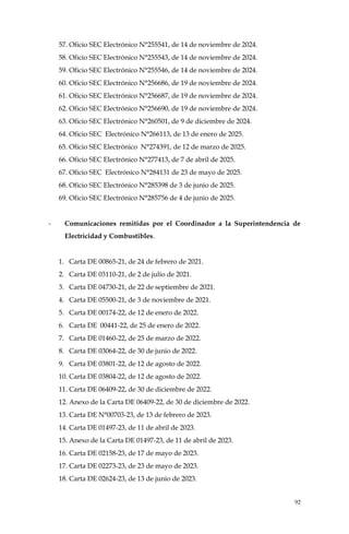92
57. Oficio SEC Electrónico N°255541, de 14 de noviembre de 2024.
58. Oficio SEC Electrónico N°255543, de 14 de noviembre de 2024.
59. Oficio SEC Electrónico N°255546, de 14 de noviembre de 2024.
60. Oficio SEC Electrónico N°256686, de 19 de noviembre de 2024.
61. Oficio SEC Electrónico N°256687, de 19 de noviembre de 2024.
62. Oficio SEC Electrónico N°256690, de 19 de noviembre de 2024.
63. Oficio SEC Electrónico N°260501, de 9 de diciembre de 2024.
64. Oficio SEC Electrónico N°266113, de 13 de enero de 2025.
65. Oficio SEC Electrónico N°274391, de 12 de marzo de 2025.
66. Oficio SEC Electrónico N°277413, de 7 de abril de 2025.
67. Oficio SEC Electrónico N°284131 de 23 de mayo de 2025.
68. Oficio SEC Electrónico N°285398 de 3 de junio de 2025.
69. Oficio SEC Electrónico N°285756 de 4 de junio de 2025.
- Comunicaciones remitidas por el Coordinador a la Superintendencia de
Electricidad y Combustibles.
1. Carta DE 00865-21, de 24 de febrero de 2021.
2. Carta DE 03110-21, de 2 de julio de 2021.
3. Carta DE 04730-21, de 22 de septiembre de 2021.
4. Carta DE 05500-21, de 3 de noviembre de 2021.
5. Carta DE 00174-22, de 12 de enero de 2022.
6. Carta DE 00441-22, de 25 de enero de 2022.
7. Carta DE 01460-22, de 25 de marzo de 2022.
8. Carta DE 03064-22, de 30 de junio de 2022.
9. Carta DE 03801-22, de 12 de agosto de 2022.
10. Carta DE 03804-22, de 12 de agosto de 2022.
11. Carta DE 06409-22, de 30 de diciembre de 2022.
12. Anexo de la Carta DE 06409-22, de 30 de diciembre de 2022.
13. Carta DE N°00703-23, de 13 de febrero de 2023.
14. Carta DE 01497-23, de 11 de abril de 2023.
15. Anexo de la Carta DE 01497-23, de 11 de abril de 2023.
16. Carta DE 02158-23, de 17 de mayo de 2023.
17. Carta DE 02273-23, de 23 de mayo de 2023.
18. Carta DE 02624-23, de 13 de junio de 2023.
 