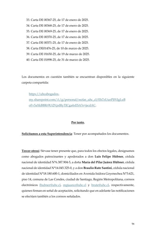 96
33. Carta DE 00367-25, de 17 de enero de 2025.
34. Carta DE 00368-25, de 17 de enero de 2025.
35. Carta DE 00369-25, de 17 de enero de 2025.
36. Carta DE 00370-25, de 17 de enero de 2025.
37. Carta DE 00371-25, de 17 de enero de 2025.
38. Carta DE01476-25, de 10 de marzo de 2025.
39. Carta DE 01650-25, de 19 de marzo de 2025.
40. Carta DE 01898-25, de 31 de marzo de 2025.
Los documentos en cuestión también se encuentran disponibles en la siguiente
carpeta compartida:
https://uhcabogados-
my.sharepoint.com/:f:/g/personal/ssolar_uhc_cl/Eh7zUuoPJfVJgLuB
oFv5aXkBBRr9Ui2VpdRyTJCga4xESA?e=jscdAC.
Por tanto,
Solicitamos a esta Superintendencia: Tener por acompañados los documentos.
Tercer otrosí: Sírvase tener presente que, para todos los efectos legales, designamos
como abogados patrocinantes y apoderados a don Luis Felipe Hübner, cédula
nacional de identidad N°6.387.904-5, a doña María del Pilar Juárez Hübner, cédula
nacional de identidad N°14.045.325-0, y a don Braulio Rute Santini, cédula nacional
de identidad N°18.180.600-1, domiciliados en Avenida Isidora Goyenechea N°3.621,
piso 14, comuna de Las Condes, ciudad de Santiago, Región Metropolitana, correos
electrónicos fhubner@uhc.cl, mpjuarez@uhc.cl y brute@uhc.cl, respectivamente,
quienes firman en señal de aceptación, solicitando que en adelante las notificaciones
se efectúen también a los correos señalados.
 