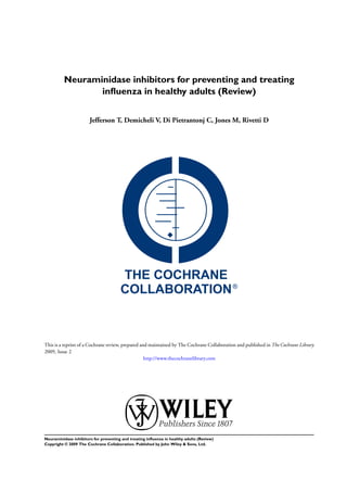 Neuraminidase inhibitors for preventing and treating
                 inﬂuenza in healthy adults (Review)


                       Jefferson T, Demicheli V, Di Pietrantonj C, Jones M, Rivetti D




This is a reprint of a Cochrane review, prepared and maintained by The Cochrane Collaboration and published in The Cochrane Library
2009, Issue 2
                                                   http://www.thecochranelibrary.com




Neuraminidase inhibitors for preventing and treating inﬂuenza in healthy adults (Review)
Copyright © 2009 The Cochrane Collaboration. Published by John Wiley & Sons, Ltd.
 