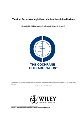 Vaccines for preventing inﬂuenza in healthy adults (Review)


                      Demicheli V, Di Pietrantonj C, Jefferson T, Rivetti A, Rivetti D




This is a reprint of a Cochrane review, prepared and maintained by The Cochrane Collaboration and published in The Cochrane Library
2009, Issue 2
                                                   http://www.thecochranelibrary.com




Vaccines for preventing inﬂuenza in healthy adults (Review)
Copyright © 2009 The Cochrane Collaboration. Published by John Wiley & Sons, Ltd.
 