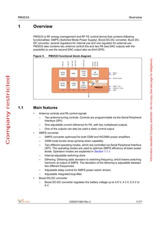 PM3533                                                                                        Overview


                     1        Overview

                              PM3533 is RF energy management and RF FE control device that contains following
                              functionalities: SMPS (Switched Mode Power Supply), Boost DC-DC converter, Buck DC-
                              DC converter, several regulators for internal use and one regulator for external use.
                              PM3533 also contains two antenna control IOs and two PA bias DAC outputs with the
                              possibility to use the second DAC output also as third GPIO.

                              Figure 5.      PM3533 functional block diagram




                                                                                                                                Information classified Company restricted - Do not copy (See last page for obligations)
Company restricted




                     1.1      Main features
                              •   Antenna controls and PA control signals
                                  –       Two antenna-tuning controls. Controls are programmable via the Serial Peripheral
                                          Interface (SPI).
                                  –       One adjustable current reference for PA, with two multiplexed outputs.
                                  –       One of the outputs can also be used a static control output
                              •   SMPS converter
                                  –       SMPS converter optimized for both GSM and WCDMA power amplifiers
                                  –       GSM mode bursts ramp-up/ramp-down capability
                                  –       Two different operating modes, which are controlled via Serial Peripheral Interface
                                          (SPI). The operating modes are used to optimize SMPS efficiency at lower power
                                          levels. Operation modes are explained in Section 1.1.1.
                                  –       Internal adjustable switching clock
                                  –       Dithering. Dithering adds deviation to switching frequency, which lowers switching
                                          harmonic at output of SMPS. The deviation of the dithering is adjustable between
                                          two different frequencies.
                                  –       Adjustable delay control for SMPS power switch drivers.
                                  –       Adjustable integrated loop-filter.
                              •   Boost DC-DC converter
                                  –       Boost DC-DC converter regulates the battery voltage up to 4.0 V, 4.3 V, 5.3 V or
                                          6 V.




                                                                CD00271682 Rev 3                                        11/77
 