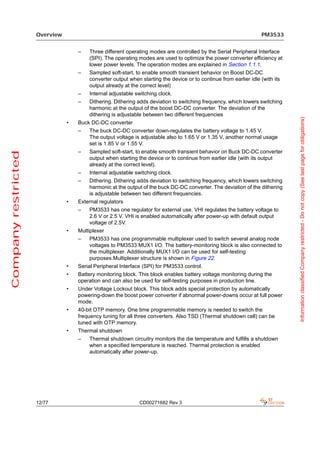 Overview                                                                                      PM3533


                                    –   Three different operating modes are controlled by the Serial Peripheral Interface
                                        (SPI). The operating modes are used to optimize the power converter efficiency at
                                        lower power levels. The operation modes are explained in Section 1.1.1.
                                    –   Sampled soft-start, to enable smooth transient behavior on Boost DC-DC
                                        converter output when starting the device or to continue from earlier idle (with its
                                        output already at the correct level)
                                    –   Internal adjustable switching clock.
                                    –   Dithering. Dithering adds deviation to switching frequency, which lowers switching
                                        harmonic at the output of the boost DC-DC converter. The deviation of the
                                        dithering is adjustable between two different frequencies




                                                                                                                               Information classified Company restricted - Do not copy (See last page for obligations)
                                •   Buck DC-DC converter
                                    –   The buck DC-DC converter down-regulates the battery voltage to 1.45 V.
                                        The output voltage is adjustable also to 1.65 V or 1.35 V, another normal usage
                                        set is 1.85 V or 1.55 V.
                                    –   Sampled soft-start, to enable smooth transient behavior on Buck DC-DC converter
Company restricted




                                        output when starting the device or to continue from earlier idle (with its output
                                        already at the correct level).
                                    –   Internal adjustable switching clock.
                                    –   Dithering. Dithering adds deviation to switching frequency, which lowers switching
                                        harmonic at the output of the buck DC-DC converter. The deviation of the dithering
                                        is adjustable between two different frequencies.
                                •   External regulators
                                    –   PM3533 has one regulator for external use. VHI regulates the battery voltage to
                                        2.6 V or 2.5 V. VHI is enabled automatically after power-up with default output
                                        voltage of 2.5V.
                                •   Multiplexer
                                    –   PM3533 has one programmable multiplexer used to switch several analog node
                                        voltages to PM3533 MUX1 I/O. The battery-monitoring block is also connected to
                                        the multiplexer. Additionally MUX1 I/O can be used for self-testing
                                        purposes.Multiplexer structure is shown in Figure 22.
                                •   Serial Peripheral Interface (SPI) for PM3533 control.
                                •   Battery monitoring block. This block enables battery voltage monitoring during the
                                    operation and can also be used for self-testing purposes in production line.
                                •   Under Voltage Lockout block. This block adds special protection by automatically
                                    powering-down the boost power converter if abnormal power-downs occur at full power
                                    mode.
                                •   40-bit OTP memory. One time programmable memory is needed to switch the
                                    frequency tuning for all three converters. Also TSD (Thermal shutdown cell) can be
                                    tuned with OTP memory.
                                •   Thermal shutdown
                                    –   Thermal shutdown circuitry monitors the die temperature and fulfills a shutdown
                                        when a specified temperature is reached. Thermal protection is enabled
                                        automatically after power-up.




                     12/77                                    CD00271682 Rev 3
 