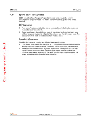 PM3533                                                                                     Overview


                     1.1.1    Special power saving modes
                              DCDC converters have “low power” operation modes, which reduce the current
                              consumption in low power mode. The modes are controlled through the serial control
                              interface.

                              SMPS converter
                              1.   “Low power” mode means that the size of power switches including the drivers are
                                   reduced at lower power levels.
                              2.   Power switches are divided into two parts. In high power levels both parts are used




                                                                                                                              Information classified Company restricted - Do not copy (See last page for obligations)
                                   while in low power levels only 1/3 part of the switches and their drivers are used. The
                                   decision on which mode is used comes from the base-band.

                              Boost DC_DC converter
                              Boost DC_DC converter includes two different power saving modes.
Company restricted




                              1.   “Full power” mode means that the boost DCDC converter at normal operational mode
                                   with the full output power capability. Enabling of this is coming from the base-band.
                              2.   The boost converter has also a “By-Pass” mode, which corresponds to 100% duty
                                   cycle operation. In that mode the converter upper switch is turned on while the
                                   converter lower switch is turned off. The boost by-pass function can be used in low
                                   power levels by shutting down the boost-converter.




                                                             CD00271682 Rev 3                                         13/77
 