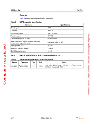 SMPS for PA                                                                                        PM3533


                                     Capacitors
                                     Table 8 lists the specification for SMPS capacitor.

                     Table 8.        SMPS capacitor specification
                                              Parameter                                           Specifications

                     Size (target)                                            0603
                     Dielectric                                               X5R/X7R
                     Temperature range                                        –30°C to +85°C




                                                                                                                                 Information classified Company restricted - Do not copy (See last page for obligations)
                     Rated voltage                                            10 V DC
                     Capacitance (typical) 0V Bias                            470 nF +/-10 %
                     Max. Capacitance change 0-5V DC Bias, over
                                                                              From initial value +/-10%
                     temperature range, after aging
Company restricted




                     ESR @ 9 MHz (max)                                        20 mohm
                     Maximum operating voltage                                5.5 V DC
                     Serial Inductance max.                                   1.8 nH


                     5.4.1           SMPS performance with critical components

                     Table 9.        SMPS performance with critical components
                      Symbol            Parameter         Typ     Unit                               Notes

                                                                           Cout ESR < 20 mohm, L=1 µH, Iload 10 mA to 1200 mA,
                     Vo_ripple       Ripple voltage       3.1    mVpp
                                                                           Switching frequency 9 MHz




                     26/77                                          CD00271682 Rev 3
 