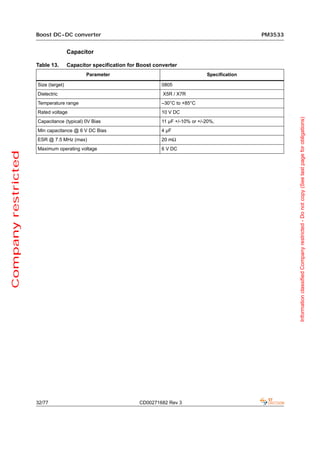 Boost DC-DC converter                                                                   PM3533


                                     Capacitor

                     Table 13.       Capacitor specification for Boost converter
                                            Parameter                                        Specification

                     Size (target)                                        0805
                     Dielectric                                           X5R / X7R
                     Temperature range                                    –30°C to +85°C
                     Rated voltage                                        10 V DC




                                                                                                                      Information classified Company restricted - Do not copy (See last page for obligations)
                     Capacitance (typical) 0V Bias                        11 µF +/-10% or +/-20%,
                     Min capacitance @ 6 V DC Bias                        4 µF
                     ESR @ 7.5 MHz (max)                                  20 mΩ
                     Maximum operating voltage                            6 V DC
Company restricted




                     32/77                                       CD00271682 Rev 3
 