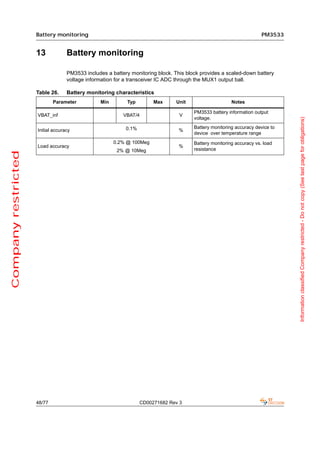 Battery monitoring                                                                               PM3533


                     13            Battery monitoring

                                   PM3533 includes a battery monitoring block. This block provides a scaled-down battery
                                   voltage information for a transceiver IC ADC through the MUX1 output ball.

                     Table 26.     Battery monitoring characteristics
                             Parameter          Min        Typ         Max     Unit                     Notes

                                                                                       PM3533 battery information output
                     VBAT_inf                             VBAT/4                 V
                                                                                       voltage.




                                                                                                                               Information classified Company restricted - Do not copy (See last page for obligations)
                                                           0.1%                        Battery monitoring accuracy device to
                     Initial accuracy                                            %
                                                                                       device over temperature range
                                                      0.2% @ 100Meg                    Battery monitoring accuracy vs. load
                     Load accuracy                                               %
                                                       2% @ 10Meg                      resistance
Company restricted




                     48/77                                        CD00271682 Rev 3
 