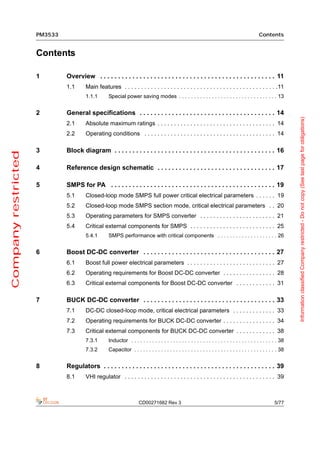 PM3533                                                                                                                     Contents


                     Contents

                     1        Overview . . . . . . . . . . . . . . . . . . . . . . . . . . . . . . . . . . . . . . . . . . . . . . . . . 11
                              1.1      Main features . . . . . . . . . . . . . . . . . . . . . . . . . . . . . . . . . . . . . . . . . . . . . . .11
                                       1.1.1       Special power saving modes . . . . . . . . . . . . . . . . . . . . . . . . . . . . . . . . . 13


                     2        General specifications . . . . . . . . . . . . . . . . . . . . . . . . . . . . . . . . . . . . . . 14




                                                                                                                                                                   Information classified Company restricted - Do not copy (See last page for obligations)
                              2.1      Absolute maximum ratings . . . . . . . . . . . . . . . . . . . . . . . . . . . . . . . . . . . . 14
                              2.2      Operating conditions . . . . . . . . . . . . . . . . . . . . . . . . . . . . . . . . . . . . . . . . 14

                     3        Block diagram . . . . . . . . . . . . . . . . . . . . . . . . . . . . . . . . . . . . . . . . . . . . . 16
Company restricted




                     4        Reference design schematic . . . . . . . . . . . . . . . . . . . . . . . . . . . . . . . . . 17

                     5        SMPS for PA . . . . . . . . . . . . . . . . . . . . . . . . . . . . . . . . . . . . . . . . . . . . . . 19
                              5.1      Closed-loop mode SMPS full power critical electrical parameters . . . . . . 19
                              5.2      Closed-loop mode SMPS section mode, critical electrical parameters . . 20
                              5.3      Operating parameters for SMPS converter . . . . . . . . . . . . . . . . . . . . . . . 21
                              5.4      Critical external components for SMPS . . . . . . . . . . . . . . . . . . . . . . . . . . 25
                                       5.4.1       SMPS performance with critical components . . . . . . . . . . . . . . . . . . . . 26


                     6        Boost DC-DC converter . . . . . . . . . . . . . . . . . . . . . . . . . . . . . . . . . . . . . 27
                              6.1      Boost full power electrical parameters . . . . . . . . . . . . . . . . . . . . . . . . . . . 27
                              6.2      Operating requirements for Boost DC-DC converter . . . . . . . . . . . . . . . . 28
                              6.3      Critical external components for Boost DC-DC converter . . . . . . . . . . . . 31

                     7        BUCK DC-DC converter . . . . . . . . . . . . . . . . . . . . . . . . . . . . . . . . . . . . . 33
                              7.1      DC-DC closed-loop mode, critical electrical parameters . . . . . . . . . . . . . 33
                              7.2      Operating requirements for BUCK DC-DC converter . . . . . . . . . . . . . . . . 34
                              7.3      Critical external components for BUCK DC-DC converter . . . . . . . . . . . . 38
                                       7.3.1       Inductor . . . . . . . . . . . . . . . . . . . . . . . . . . . . . . . . . . . . . . . . . . . . . . . . . 38
                                       7.3.2       Capacitor . . . . . . . . . . . . . . . . . . . . . . . . . . . . . . . . . . . . . . . . . . . . . . . . 38


                     8        Regulators . . . . . . . . . . . . . . . . . . . . . . . . . . . . . . . . . . . . . . . . . . . . . . . . 39
                              8.1      VHI regulator . . . . . . . . . . . . . . . . . . . . . . . . . . . . . . . . . . . . . . . . . . . . . . 39



                                                                     CD00271682 Rev 3                                                                     5/77
 