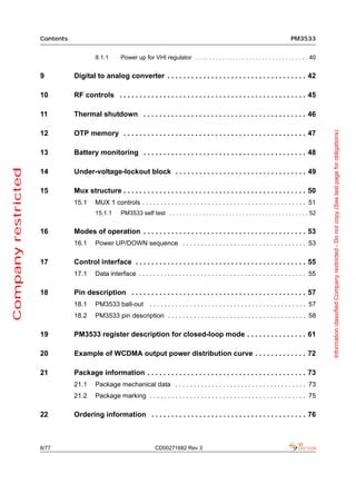 Contents                                                                                                                 PM3533


                                         8.1.1       Power up for VHI regulator . . . . . . . . . . . . . . . . . . . . . . . . . . . . . . . . . . 40


                     9          Digital to analog converter . . . . . . . . . . . . . . . . . . . . . . . . . . . . . . . . . . . 42

                     10         RF controls . . . . . . . . . . . . . . . . . . . . . . . . . . . . . . . . . . . . . . . . . . . . . . . 45

                     11         Thermal shutdown . . . . . . . . . . . . . . . . . . . . . . . . . . . . . . . . . . . . . . . . . 46




                                                                                                                                                               Information classified Company restricted - Do not copy (See last page for obligations)
                     12         OTP memory . . . . . . . . . . . . . . . . . . . . . . . . . . . . . . . . . . . . . . . . . . . . . . 47

                     13         Battery monitoring . . . . . . . . . . . . . . . . . . . . . . . . . . . . . . . . . . . . . . . . . 48
Company restricted




                     14         Under-voltage-lockout block . . . . . . . . . . . . . . . . . . . . . . . . . . . . . . . . . 49

                     15         Mux structure . . . . . . . . . . . . . . . . . . . . . . . . . . . . . . . . . . . . . . . . . . . . . . 50
                                15.1     MUX 1 controls . . . . . . . . . . . . . . . . . . . . . . . . . . . . . . . . . . . . . . . . . . . . . 51
                                         15.1.1      PM3533 self test . . . . . . . . . . . . . . . . . . . . . . . . . . . . . . . . . . . . . . . . . . 52


                     16         Modes of operation . . . . . . . . . . . . . . . . . . . . . . . . . . . . . . . . . . . . . . . . . 53
                                16.1     Power UP/DOWN sequence . . . . . . . . . . . . . . . . . . . . . . . . . . . . . . . . . . 53

                     17         Control interface . . . . . . . . . . . . . . . . . . . . . . . . . . . . . . . . . . . . . . . . . . . 55
                                17.1     Data interface . . . . . . . . . . . . . . . . . . . . . . . . . . . . . . . . . . . . . . . . . . . . . . 55

                     18         Pin description . . . . . . . . . . . . . . . . . . . . . . . . . . . . . . . . . . . . . . . . . . . . 57
                                18.1     PM3533 ball-out            . . . . . . . . . . . . . . . . . . . . . . . . . . . . . . . . . . . . . . . . . . . 57
                                18.2     PM3533 pin description . . . . . . . . . . . . . . . . . . . . . . . . . . . . . . . . . . . . . . 58

                     19         PM3533 register description for closed-loop mode . . . . . . . . . . . . . . . 61

                     20         Example of WCDMA output power distribution curve . . . . . . . . . . . . . 72

                     21         Package information . . . . . . . . . . . . . . . . . . . . . . . . . . . . . . . . . . . . . . . . 73
                                21.1     Package mechanical data . . . . . . . . . . . . . . . . . . . . . . . . . . . . . . . . . . . . 73
                                21.2     Package marking . . . . . . . . . . . . . . . . . . . . . . . . . . . . . . . . . . . . . . . . . . . 75

                     22         Ordering information . . . . . . . . . . . . . . . . . . . . . . . . . . . . . . . . . . . . . . . 76



                     6/77                                              CD00271682 Rev 3
 