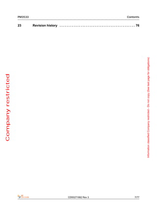 PM3533                                                                                               Contents


                     23       Revision history . . . . . . . . . . . . . . . . . . . . . . . . . . . . . . . . . . . . . . . . . . . 76




                                                                                                                                          Information classified Company restricted - Do not copy (See last page for obligations)
Company restricted




                                                                CD00271682 Rev 3                                                  7/77
 