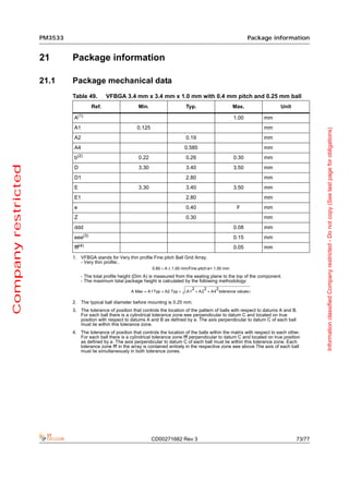 PM3533                                                                                             Package information


                     21       Package information

                     21.1     Package mechanical data
                              Table 49.        VFBGA 3.4 mm x 3.4 mm x 1.0 mm with 0.4 mm pitch and 0.25 mm ball
                                        Ref.                   Min.                    Typ.                      Max.                 Unit
                                  (1)
                              A                                                                                  1.00        mm
                              A1                              0.125                                                          mm




                                                                                                                                                      Information classified Company restricted - Do not copy (See last page for obligations)
                              A2                                                       0.19                                  mm
                              A4                                                      0.585                                  mm
                              b(2)                             0.22                    0.26                      0.30        mm
Company restricted




                              D                                3.30                    3.40                      3.50        mm
                              D1                                                       2.80                                  mm
                              E                                3.30                    3.40                      3.50        mm
                              E1                                                       2.80                                  mm
                              e                                                        0.40                       F          mm
                              Z                                                        0.30                                  mm
                              ddd                                                                                0.08        mm
                              eee(3)                                                                             0.15        mm
                              fff(4)                                                                             0.05        mm
                              1. VFBGA stands for Very thin profile Fine pitch Ball Grid Array.
                                 - Very thin profile:.
                                                                      0.80 < A ≤ 1.00 mm/Fine pitch:e< 1.00 mm
                                   - The total profile height (Dim A) is measured from the seating plane to the top of the component.
                                   - The maximum total package height is calculated by the following methodology:
                                                                                        2    2    2
                                                           A Max = A1Typ + A2 Typ + ( A1 + A2 + A4 tolerance values )

                              2. The typical ball diameter before mounting is 0.25 mm.
                              3. The tolerance of position that controls the location of the pattern of balls with respect to datums A and B.
                                 For each ball there is a cylindrical tolerance zone eee perpendicular to datum C and located on true
                                 position with respect to datums A and B as defined by e. The axis perpendicular to datum C of each ball
                                 must lie within this tolerance zone.
                              4. The tolerance of position that controls the location of the balls within the matrix with respect to each other.
                                 For each ball there is a cylindrical tolerance zone fff perpendicular to datum C and located on true position
                                 as defined by e. The axis perpendicular to datum C of each ball must lie within this tolerance zone. Each
                                 tolerance zone fff in the array is contained entirely in the respective zone eee above The axis of each ball
                                 must lie simultaneously in both tolerance zones.




                                                                      CD00271682 Rev 3                                                        73/77
 