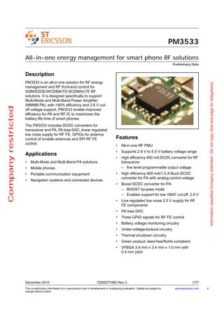 PM3533

                     All-in-one energy management for smart phone RF solutions
                                                                                                                                            Preliminary Data


                     Description
                     PM3533 is an all-in-one solution for RF energy




                                                                                                                                                                      Information classified Company restricted - Do not copy (See last page for obligations)
                     management and RF front-end control for
                     GSM/EDGE/WCDMA/TD-SCDMA/LTE RF
                     solutions. It is designed specifically to support
                     Multi-Mode and Multi-Band Power Amplifier
                     (MMMB PA); with >90% efficiency and 2.6 V cut-
Company restricted




                     off voltage support, PM3533 enable improved
                     efficiency for PA and RF IC to maximizes the
                     battery life time of smart phones.
                     The PM3533 includes DCDC converters for
                     transceiver and PA, PA bias DAC, linear regulated
                     low noise supply for RF FE, GPIOs for antenna
                     control of tunable antennas and SPI RF FE                                    Features
                     control.
                                                                                                  •    All-in-one RF PMU
                                                                                                  •    Supports 2.6 V to 5.5 V battery voltage range
                     Applications
                                                                                                  •    High efficiency 400 mA DCDC converter for RF
                     •   Multi-Mode and Multi-Band PA solutions                                        transceiver
                     •   Mobile phones                                                                 – five level programmable output voltage
                     •   Portable communication equipment                                         •    High efficiency 600 mA/1.5 A Buck DCDC
                                                                                                       converter for PA with analog control voltage
                     •   Navigation systems and connected devices
                                                                                                  •    Boost DCDC converter for PA
                                                                                                       – BOOST by-pass mode
                                                                                                       – Enables support for low VBAT cut-off: 2.6 V
                                                                                                  •    Line regulated low noise 2.5 V supply for RF
                                                                                                       FE components
                                                                                                  •    PA bias DAC
                                                                                                  •    Three GPIO signals for RF FE control
                                                                                                  •    Battery voltage monitoring circuitry
                                                                                                  •    Under-voltage-lockout circuitry
                                                                                                  •    Thermal shutdown circuitry
                                                                                                  •    Green product: lead-free/RoHs compliant.
                                                                                                  •    VFBGA 3.4 mm x 3.4 mm x 1.0 mm with
                                                                                                       0.4 mm pitch




                     December 2010                                                CD00271682 Rev 3                                                        1/77
                     This is preliminary information on a new product now in development or undergoing evaluation. Details are subject to    www.stericsson.com   4
                     change without notice.
 
