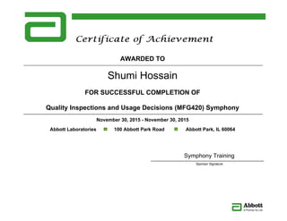 Shumi Hossain
AWARDED TO
FOR SUCCESSFUL COMPLETION OF
Quality Inspections and Usage Decisions (MFG420) Symphony
November 30, 2015 - November 30, 2015
Abbott Laboratories 100 Abbott Park Road Abbott Park, IL 60064
Symphony Training
Sponsor Signature
 